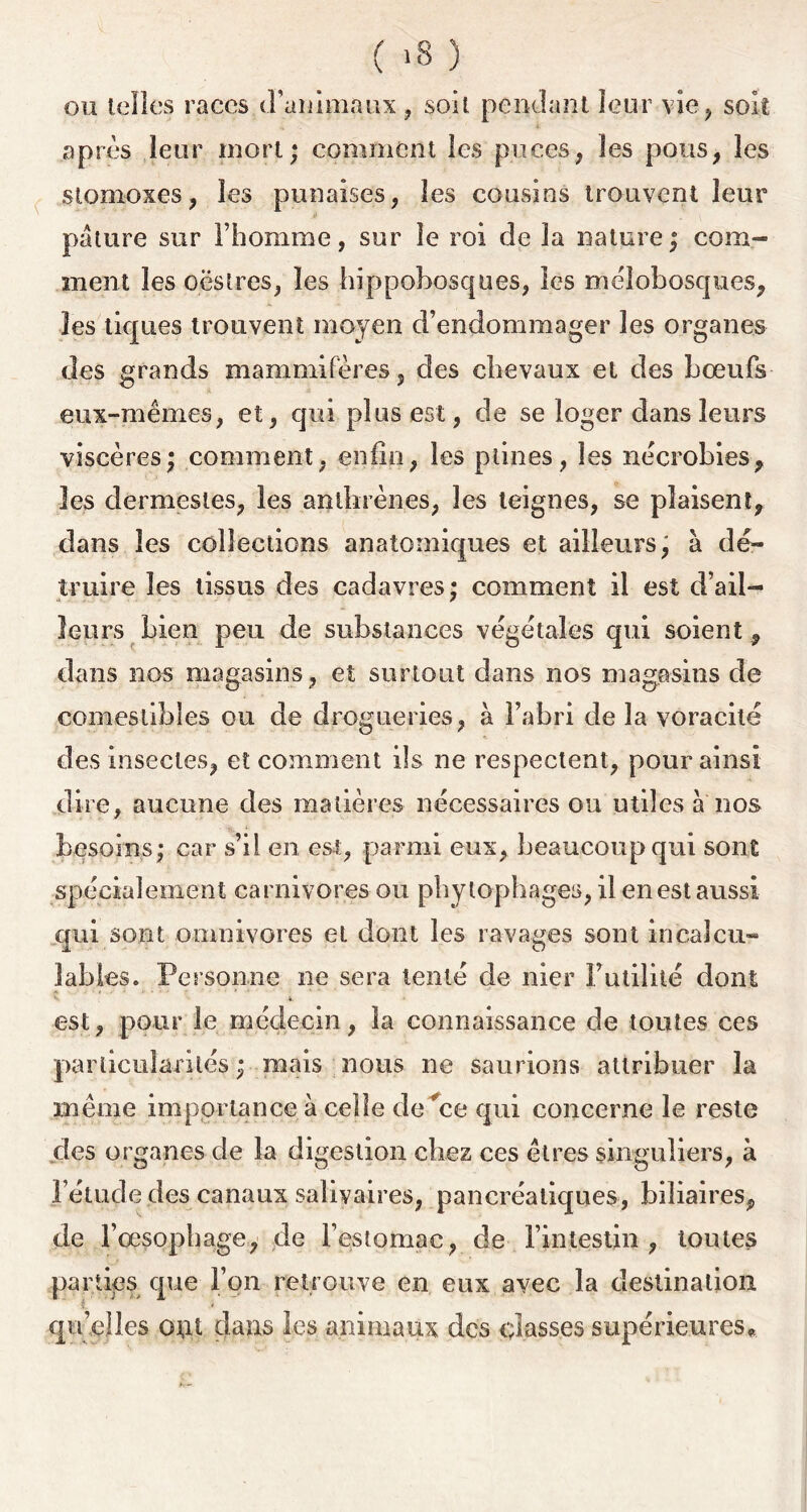 ou telles races d’animaux, soit pendant leur vie, soit après leur mort* comment les puces, les pous, les stomoxes, les punaises, les cousins trouvent leur pâture sur l’homme, sur le roi de la nature; com- ment les oësïres, les hïppobosques, les mëlobosques, les tiques trouvent moyen d’endommager les organes des grands mammifères, des chevaux et des bœufs eux-mêmes, et, qui plus est, de se loger dans leurs viscères; comment, enfin, les ptines, les nécrobies, les dermesles, les antbrènes, les teignes, se plaisent, dans les collections anatomiques et ailleurs; à dé- truire les tissus des cadavres; comment il est d’ail- leurs bien peu de substances végétales qui soient, dans nos magasins, et surtout dans nos magasins de comestibles ou de drogueries, à l’abri de la voracité des insectes, et comment ils ne respectent, pour ainsi dire, aucune des matières nécessaires ou utiles a nos besoins; car s’il en est, parmi eux, beaucoup qui sont spécialement carnivores ou phytophages, il en est aussi qui sont omnivores et dont les ravages sont incalcu- lables. Personne ne sera tenté de nier Futilité dont est, pour le médecin, la connaissance de toutes ces particularités; mais nous ne saurions attribuer la même importance à celle de #ce qui concerne le reste des organes de la digestion chez ces êtres singuliers, à l’étude des canaux salivaires, pancréatiques, biliaires, de l’œsophage, de l’estomac, de l’intestin, tontes parties que l’on retrouve en eux avec la destination V * qu’elles o\rt clans les animaux des classes supérieures.