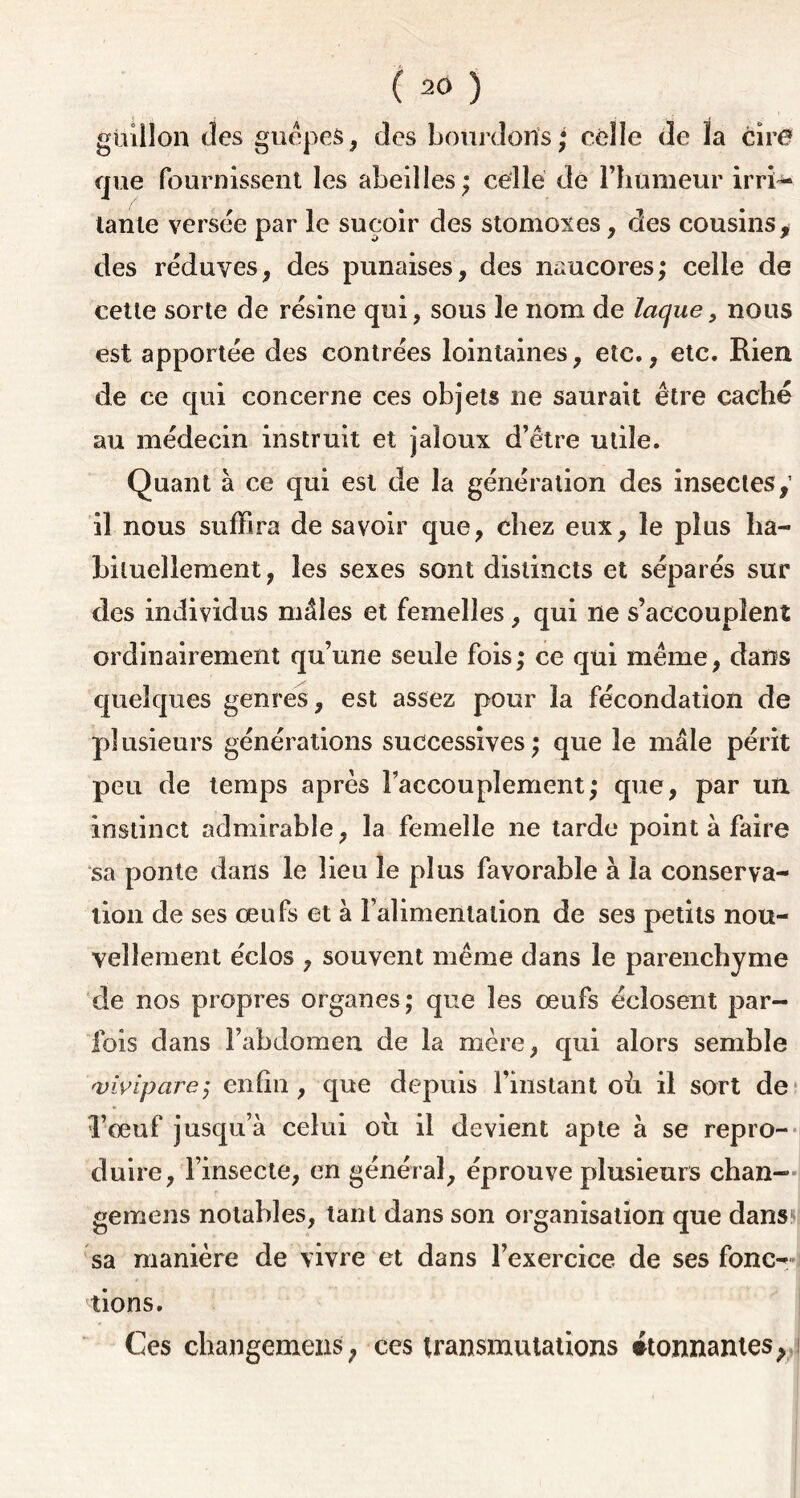 güillon des guêpes, des bourdons; celle de la cire que fournissent les abeilles; celle de l’humeur irri- tante versée par le suçoir des stomoxes, des cousins , des réduves, des punaises, des naucores; celle de cette sorte de résine qui, sous le nom de laque, nous est apportée des contrées lointaines, etc., etc. Rien de ce qui concerne ces objets ne saurait être caché au médecin instruit et jaloux d’être utile. Quant à ce qui est de la génération des insectes,’ il nous suffira de savoir que, chez eux, le plus ha- bituellement, les sexes sont distincts et séparés sur des individus mâles et femelles, qui ne s’accouplent ordinairement qu’une seule fois; ce qui même, dans quelques genres, est assez pour la fécondation de plusieurs générations successives; que le mâle périt peu de temps après l’accouplement; que, par un instinct admirable, la femelle ne tarde point à faire sa ponte dans le lieu le plus favorable à la conserva- tion de ses œufs et à l’alimentation de ses petits nou- vellement éclos , souvent même dans le parenchyme de nos propres organes; que les œufs éclosent par- fois dans l’abdomen de la mère, qui alors semble <vivipare; enfin , que depuis l’instant où il sort de l’œuf jusqu’à celui où il devient apte à se repro- duire, l’insecte, en général, éprouve plusieurs chan- gemens notables, tant dans son organisation que dans sa manière de vivre et dans l’exercice de ses fonc- tions. Ces changemens, ces transmutations étonnantes, i