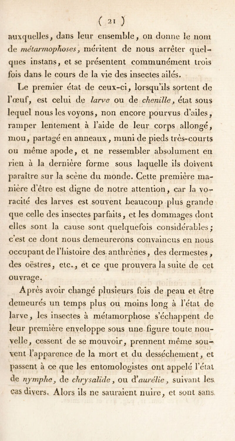 auxquelles, dans leur ensemble, on donne le nom de mélarmopTioses, méritent de nous arrêter quel-» ques instans, et se présentent communément trois fois dans le cours de la vie des insectes ailés. Le premier état de ceux-ci, lorsqu’ils sortent de l’œuf, est celui de larve ou de chenille, état sous lequel nous les voyons, non encore pourvus d’ailes, ramper lentement à l’aide de leur corps allongé, mou, partagé en anneaux, muni de pieds très-courts ou même apode, et ne ressembler absolument en rien à la dernière forme sous laquelle ils doivent paraître sur la scène du monde. Cette première ma- nière d’être est digne de notre attention, car la vo^ racité des larves est souvent beaucoup plus grande que celle des insectes parfaits, et les dommages dont elles sont la cause sont quelquefois considérables; c’est ce dont nous demeurerons convaincus en nous occupant de l’histoire des anthrènes, des dermestes , des oëstres, etc., et ce que prouvera la suite de cet ouvrage. Après avoir changé plusieurs fois de peau et être demeurés un temps plus ou moins long à l’état de larve, les insectes à métamorphose s’échappent de leur première enveloppe sous une figure toute nou- velle, cessent de se mouvoir, prennent même sou- vent l’apparence de la mort et du dessèchement, et passent à ce que les entomologistes ont appelé l’étal de nymphe y de chrysalide, ou d1aurêlie, suivant les cas divers. Alors ils ne sauraient nuire, et sont sans