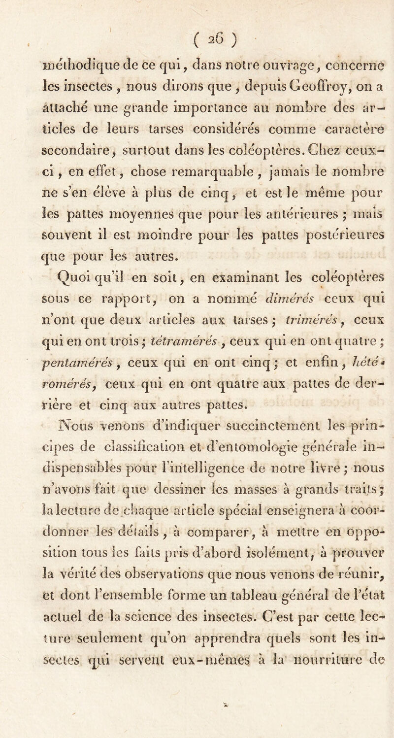 t (26) 'méthodique de ce qui, dans notre ouvrage, concerne les insectes , nous dirons que , depuis Geoffroy, on a attaché une grande importance au nombre des ar- ticles de leurs tarses considérés comme caractère secondaire, surtout dans les coléoptères. Chez ceux- ci , en effet, chose remarquable , jamais le nombre ne s’en élève à plus de cinq, et est le même pour les pattes moyennes que pour les antérieures ; mais souvent il est moindre pour les pattes postérieures que pour les autres. Quoi qu’il en soit, en examinant les coléoptères sous ce rapport, on a nommé dimérés ceux qui n’ont que deux articles aux tarses ; trimérés, ceux qui en ont trois ; télrarriérés , ceux qui en ont quatre ; p entamé rés , ceux qui en ont cinq; et enfin, hélé * rémérés, ceux qui en ont quatre aux pattes de der- rière et cinq aux autres pattes. Nous venons d’indiquer succinctement les prin- cipes de classification et d’entomologie générale in- dispensables pour rintelligence de notre livre ; nous n’avons fait que dessiner les masses à grands traits; la lecture de chaque article spécial enseignera à coor- donner les détails , à comparer, à mettre en oppo- sition tous les faits pris d’abord isolément, à prouver la vérité des observations que nous venons de réunir, et dont l’ensemble forme un tableau général de l’état actuel de la science des insectes. C’est par celle lec- ture seulement qu’on apprendra quels sont les in- sectes qui servent eux-mêmes à la nourriture de ■a,