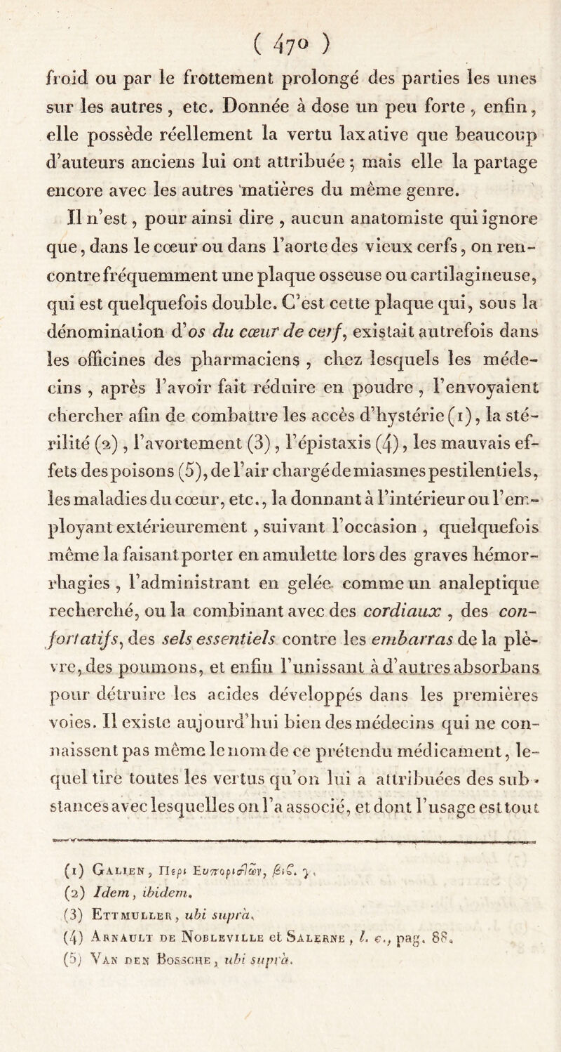 ( 47° ) froid ou par le frottement prolongé des parties les unes sur les autres , etc. Donnée à dose un peu forte , enfin, elle possède réellement la vertu laxative que beaucoup d’auteurs anciens lui ont attribuée ; mais elle la partage encore avec les autres matières du même genre. Il n’est, pour ainsi dire , aucun anatomiste qui ignore que, dans le cœur ou dans l’aorte des vieux cerfs, on ren- contre fréquemment une plaque osseuse ou cartilagineuse, qui est quelquefois double. C’est cette plaque qui, sous la dénomination d’os du cœur de cerf, existait autrefois dans les officines des pharmaciens , chez lesquels les méde- cins , après l’avoir fait réduire en poudre , l’envoyaient chercher afin de combattre les accès d’hystérie (i), la sté- rilité (2), l’avortement (3), l’épistaxis (4), les mauvais ef- fets des poisons (5), de l’air chargé de miasmes pestilentiels, les maladies du cœur, etc., la donnant à l’intérieur ou l’em- ployant extérieurement , suivant l’occasion , quelquefois même la faisant porter en amulette lors des graves hémor- rhagies , l’administrant en gelée comme un analeptique recherché, ou la combinant avec des cordiaux , des con- fort atijs, des sels essentiels contre les embarras delà plè- vre, des poumons, et enfin F unissant à d’autres absorbans pour détruire les acides développés dans les premières voies. 11 existe aujourd’hui bien des médecins qui 11e con- naissent pas même le nom de ce prétendu médicament, le- quel tire toutes les vertus qu’on lui a attribuées des sub - stances avec lesquelles 011 l’a associé, et dont l’usage esltout , »  ■■ .g-— ! . . 1. (1) Galien, Tlipt EuTtopuUm, 7, (2) Idem, ibidem. (3) Ettmulleu, ubi supra, (4) Arnault de Nobleville et Salerne , l. e.} pag, 88,