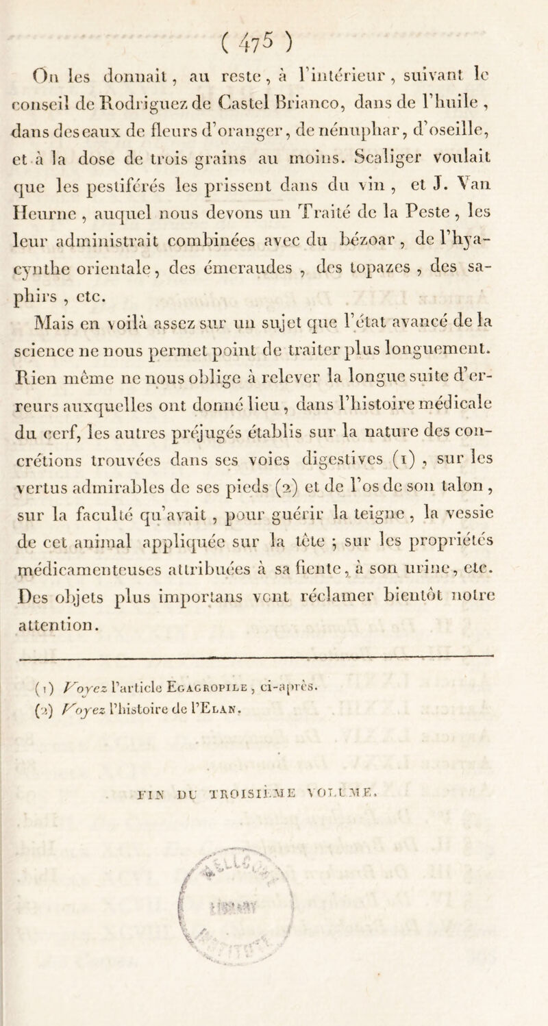 Ou les donnait, au reste, à l’intérieur , suivant le conseil de Rodriguez de Castel Brianco, dans de l’huile , dans des eaux de fleurs d’oranger, de nénuphar, d’oseille, et à la dose de trois grains au moins. Scaliger voulait que les pestiférés les prissent dans du vin , et J. Van Heurne , auquel nous devons un Traité de la Peste , les leur administrait combinées avec du bézoar , de l’hya- cynthe orientale, des émeraudes , des topazes , des sa- phirs , etc. Mais en voilà assez sur un sujet que l’état avancé de la science ne nous permet point de traiter plus longuement. Rien même ne nous oblige à relever la longue suite d’er- reurs auxquelles ont donné lieu, dans l’histoire médicale du cerf, les autres préjugés établis sur la nature des con- crétions trouvées dans ses voies digestives (i) , sur les vertus admirables de ses pieds (2) et de l’os de son talon , sur la faculté qu’avait , pour guérir la teigne , la vessie de cet animal appliquée sur la tête ; sur les propriétés médicamenteuses attribuées à sa fiente, à son urine, etc. Des objets plus importans vent réclamer bientôt noire attention. ( i) Voyez l’article Eg agropile , ci-après. CO °yez l’histoire de I’Elan. FI JS DU TROISIEME VOLUME.