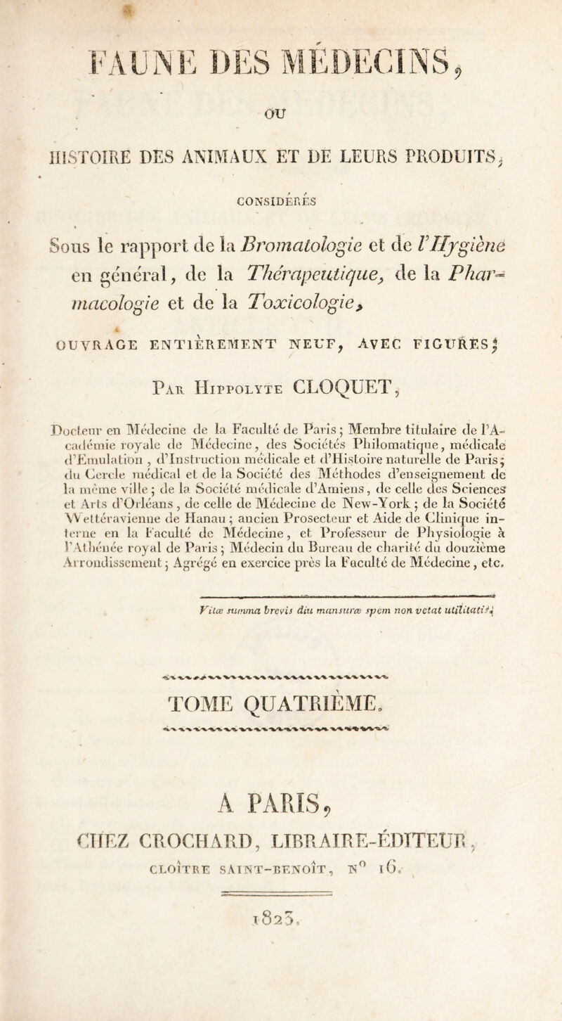 HISTOIRE DES ANIMAUX ET DE LEURS PRODUITS, CONSIDÉRÉS Sous le rapport de la Bromatologie et de VHygiène en général, de la Thérapeutique, de la Phar- macologie et de la Toxicologie> 4 OUVRAGE ENTIÈREMENT NEUF, AVEC FIGURÉS j Par Hippolyte CLOOUET Docteur en Médecine de la Faculté de Paris 5 Membre titulaire de l’A- cadémie royale de Médecine, des Sociétés Philomatique, médicale d’Emulation , d’instruction médicale et d’Histoire naturelle de Paris; du Cercle médical et de la Société des Méthodes d’enseignement de la même ville; de la Société médicale d’Amiens, de celle des Sciences et Arts d’Orléans , de celle de Médecine de New-York ; de la Société YY ettéravienne de Hanau ; ancien Prosecteur et Aide de Clinique in- terne en la Faculté de Médecine, et Professeur de Physiologie à VAthénée royal de Paris ; Médecin du Bureau de charité du douzième Arrondissement; Agrégé en exercice près la Faculté de Médecine, etc. Vilœ summa brevis diu mansurœ spêm non vetat utîUtdtiN -%S%> W ■V'%. •V'V vx A PARIS ? CHEZ CROCHARD, LIBRAIRE-ÉDITEUR, CLOITRE SAINT-BENOÎT, N° l6. l825.