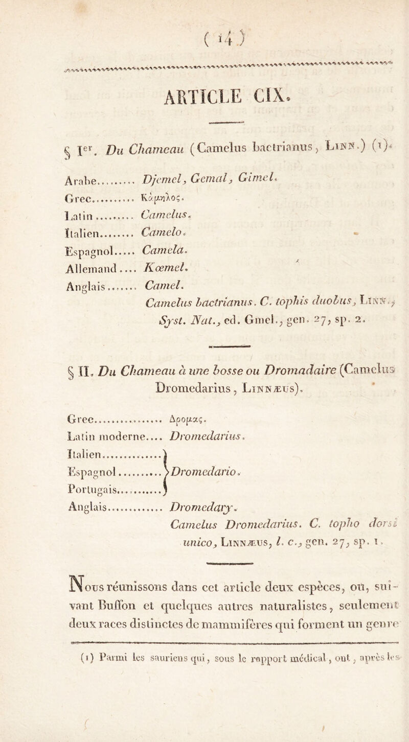 ( ï4.) • -v*> WW^-^ 'S^*> W% %V$* ARTICLE CSX. c \erm [)u Chameau (Camelus Lac tri ami s , Lis»-) (i)< Arabe......... Djcmel, Génial, GimeL Grec.......... Kàpùoç. Latin»... Camelus. Italien........ Cctmélo. Espagnol..... Camela. Allemand.... Kœmel. Anglais....... Camel. Camelus hdetrianus. G. toplns duolus, T.LhX ; Nat., ed. Grnel., gen» 27, sp. 2» § II. Du Chameau à une bosse ou Dromadaire (Camelus Dromedarius, ’Luîhæus). Grec........... Apopaç. Latin moderne.... Dromedarius. Italien......... I Espagnol \üromedario. Portugais... Anglais Dromedavj» Camelus Dromedarius. C. topho dorsi unico, Linnæus, /. c.j, gen. 27, sp. ï Nous réunissons dans cet article deux espèces, on, sui- vant Buffon et quelc[ues autres naturalistes, seulement deux races distinctes de mammifères qui forment un genre (1) Parmi les sauriens qui, sous le rapport médical , ont, après les f