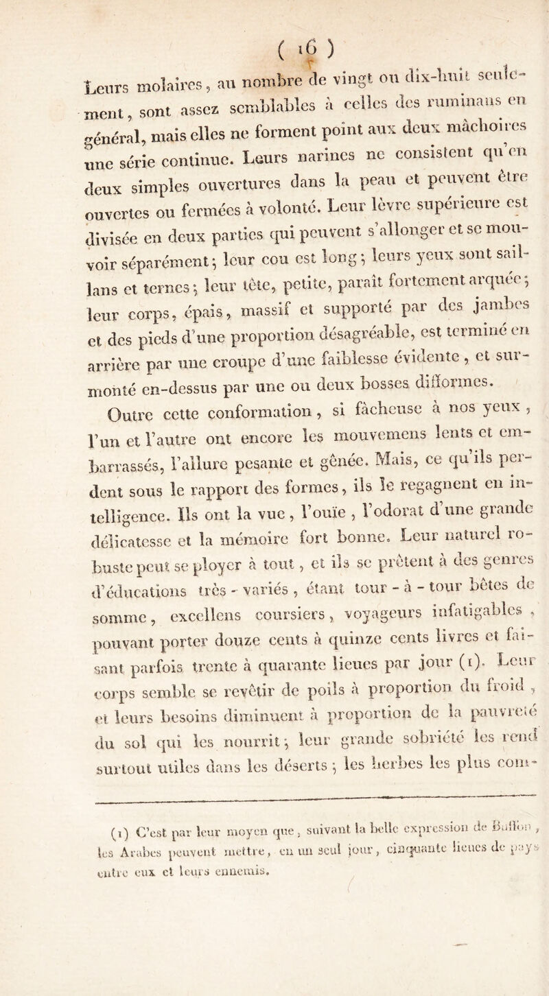 >c ) Leurs molaires, au nombre de vingt on dix-huit seuld- ment, sont assez semblables à celles des rumina us en général, mais elles ne forment point aux deux mâchoires une série continue. Leurs narines ne consistent qu’en deux simples ouvertures dans la peau et peuvent être ouvertes ou fermées à volonté. Leur lèvre supérieure est divisée en deux parties qui peuvent s’allonger et se mou» voir séparément; leur cou est long-, leurs yeux sont sail- lans et ternes; leur tète, petite, parait fortement arquée, leur corps, épais, massif et supporté par des jambes et des pieds d'une proportion désagréable, est terminé en arrière par une croupe d’une faiblesse évidente, et sur- monté en-dessus par une ou deux bosses difformes. Outre cette conformation , si fâcheuse à nos yeux , pun et l’autre ont encore les mouvemens lents et em- barrassés, l’allure pesante et gênée. Mais, ce qu’ils per- dent sous le rapport des formes, ils le regagnent en in- telligence. Ils ont la vue, l’ouïe , l’odorat d’une grande délicatesse et la mémoire fort bonne. Leur naturel ro- buste peut se ployer à tout, et ils se prêtent a des génies d’éducations très - variés , étant tour - à - tour bêles de somme, excellens coursiers, voyageurs infatigables , pouvant porter douze cents à quinze cents livres et fai- sant parfois trente à quarante lieues par jour (i). Leni corps semble se revêtir de poils à proportion du froid , et leurs besoins diminuent à proportion de la pan v rem du sol qui les nourrit; leur grande sobriété les rend surtout utiles dans les déserts ; les herbes les plus coin* (i) C’est par leur moyen que, suivant la belle expression de Butlon , tes Arabes peuvent mettre, en un seul jour, cinquante lieues de pays entre eux et leurs ennemis.