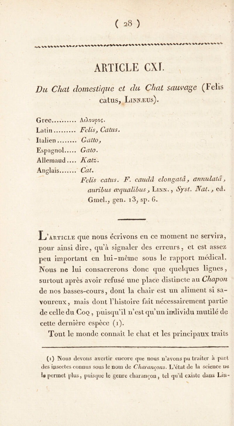 ARTICLE CXF. Du Chat domestique et du Chat sauvage (Felis catus, Lihnæus). Grec.... Aikovpoç. Latin Felis ; Gains. Italien G alto y Espagnol Gaio. Allemaud.... Katz. Anglais Cal. Felis catus. F. cauclâ elongatâ, annulalâ aurihus œqualibus, Linn. , Syst. Nat. > ed Gmel.; gen. i3; sp. 6. L iUiTicLE que nous écrivons en ce moment ne servira, pour ainsi dire, qu’à signaler des erreurs, et est assez peu important en lui-même sous le rapport médical. Nous ne lui consacrerons donc que quelques lignes, surtout après avoir refusé une place distincte au Chapon de nos basses-cours, dont la chair est un aliment si sa- voureux, mais dont l’histoire fait nécessairement partie de celle du Coq , puisqu’il n’est qu’un individu mutilé de cette dernière espèce (i). Tout le monde connaît le chat et les principaux traits (1) Nous devons avertir encore que nous n’avons pu traiter à part des insectes connus sous le nom de Charançons. L’état de la science ne a le permet plus, puisque le genre charançon, tel qu’il existe dans Lin-