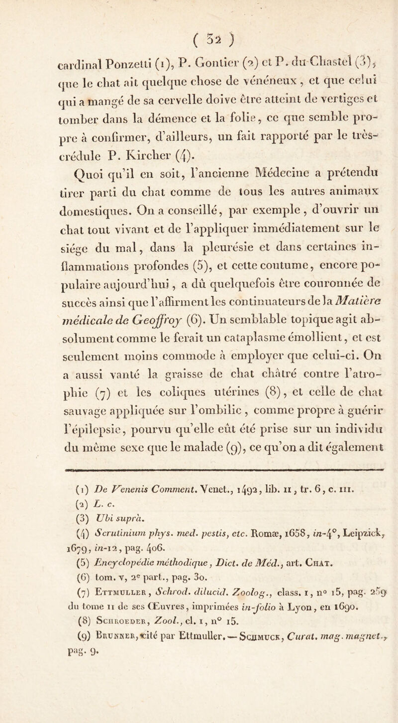 cardinal Pûnzetti (i), P. Oontîer (2) et P* du Chaste! (3), que le cliat ait quelque chose de vénéneux , et que celui qui a mangé de sa cervelle doive être atteint de vertiges et tomber dans la démence et la folie, ce que semble pro- pre à confirmer, d’ailleurs, un fait rapporté par le trés- or édule P. Kircher (4). Quoi qu’il en soit, l’ancienne Médecine a prétendu tirer parti du chat comme de tous les autres animaux domestiques. O11 a conseillé, par exemple, d’ouvrir un chat tout vivant et de l’appliquer immédiatement sur le siège du mal, dans la pleurésie et dans certaines in- flammations profondes (5), et cette coutume, encore po- pulaire aujourd’hui, a dû quelquefois être couronnée de succès ainsi que l’affirment les continuateurs de la Matière médicale de Geoffroy (6). Un semblable topique agit ab- solument comme le ferait un cataplasme émollient, et est seulement moins commode à employer que celui-ci. On a aussi vanté la graisse de chat châtré contre l’atro- phie (7) et les coliques utérines (8), et celle de chat sauvage appliquée sur l’ombilic , comme propre à guérir l’épilepsie, pourvu qu’elle eût été prise sur un individu du même sexe que le malade (9), ce qu’on a dit également (1) De Venenis Comment. Venet., 1492, lib. 11, tr. 6, c. ni. (а) L. c. (3) Ubi supra. (/j) Scrutinium phys. med. pestis, etc. Romæ, i658, m~4°> Leip'zick, 1679, in-12, pag. 406. (5) Encyclopédie méthodique, Dict. de Méd.} art. Chat. (б) tom. v, 2e part., pag. 3o. (7) Ettmuller, Schrod. dilucid. Zoolog., class. 1, n° i5, pag- 2fa> du tome n de ses Œuvres, imprimées in-folio à Lyon, en 1G90. (8) Sciiroeder, Zooh, cl. 1, n° i5. (9) BRUNNERjieité par Ettmuller, — Sqimuck, Curât, mag. magnéto Patv 9-