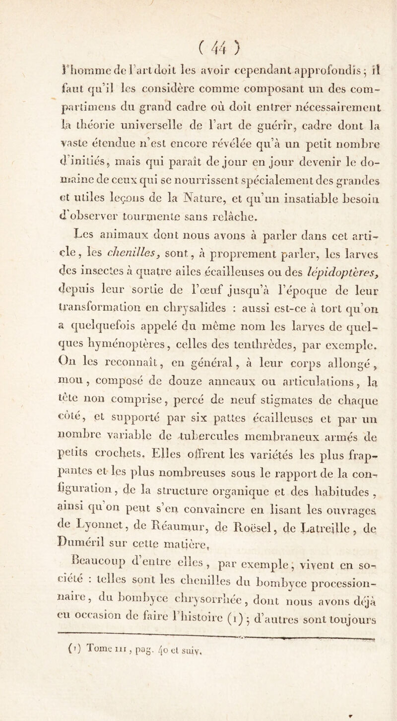 y ! homme de l'art doit les avoir cependant approfondis-5 il faut qu’il les considère comme composant un des corn- pardoiens du grand cadre où doit entrer nécessairement la théorie universelle de Fart de guérir, cadre dont la vaste étendue n’est encore révélée qu’à un petit nombre d initiés, mais qui parait de jour en jour devenir le do- maine de ceux qui se nourrissent spécialement des grandes et utiles leçons de la Nature, et qu’un insatiable besoin d observer tourmente sans relâche. Les animaux dont nous avons à parler dans cet arti- cle, les chenilles} sont, à proprement parler, les larves des insectes à quatre ailes écailleuses ou des lépidoptères, depuis leur sortie de l’œuf jusqu’à l’époque de leur transformation en chrysalides : aussi est-ce à tort qu’on a quelquefois appelé du meme nom les larves de quel- ques hyménoptères, celles des tenthrèdes, par exemple. On les reconnaît, en général, à leur corps allongé, mou, composé de douze anneaux ou articulations, lai tète non comprise, percé de neuf stigmates de chaque coté, et supporté par six pattes écailleuses et par un nombre variable de tubercules membraneux armés de petits crochets. Elles offrent les variétés les plus frap- pantes et les plus nombreuses sous le rapport de la con- figuration , de la structure organique et des habitudes , ainsi qu on peut s en convaincre en lisant les ouvrages de Lyonnet, de Réaumur, de Roësel, de Latreflle , de Duméril sur cette matière, beaucoup d entre elles, par exemple, vivent en so uété . telles sont les chenilles du bombyee procession naiie, du bombyee cbrysorrliée, dont nous avons déj ru occasion de faire 1 histoire (1) * d’autres sonttoujour (0 Tome m , pag. 40 et suiy. r