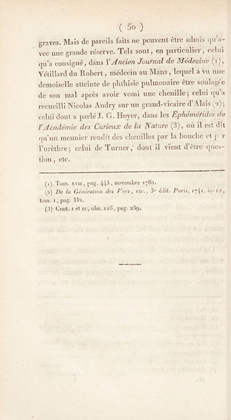 graves. Mais de pareils faits ne peuvent être admis qu'a- vec une grande réserve. Tels sont, en particulier, celui qua consigné, dans Y Ancien Journal de Médecine (i), Yétillard du Robert, médecin au Mans , lequel a vu une demoiselle atteinte de phthisie pulmonaire etie soiii.igcc de son mal après avoir vomi une clienille} celui qu a recueilli Nicolas Andry sur un grand-vicaire d’Alais (2): celui dont a parlé J. G. Hoyer, dans les Épheniétides de T Académie des Curieux de la Rature ^3), ou il est dit qu’un meunier rendit des elienilles par la bouclie et p. r F urèthre -, celui de Turner, dont il vient d etre ques- tion , etc. (1) Tom. xvii, pag. 441 2 3 > novembre 1762. (2) De la Génération des Vers, etc., 3e édit. Paris; î741 ? Ô7-12, tom. ï , pag. 332. (3) Cent. 1 et ii , obs. 1 iG, pag. 23g.