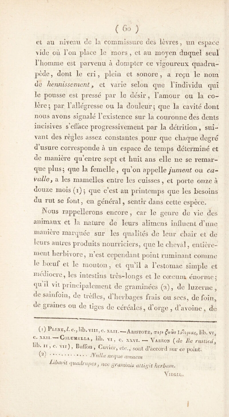 et au niveau de la commissure des lèvres , un espace vide où Fou place le mors , et au moyen duquel seul F homme est parvenu h dompter ce vigoureux quadru- pède , dont le cri, plein et sonore , a reçu le nom de hennissement9 et varie selon que Findividu qui le pousse est pressé par le désir , Famour ou la co- lère ; par F allégresse ou la douleur ; que la cavité dont nous avons signalé l’existence sur la couronne des dents incisives s’efface progressivement par la détrition, sui- vant des règles assez constantes pour que chaque degré d usure corresponde à un espace de temps déterminé et de manière qu’entre sept et huit ans elle ne se remar- que plus ; que la femelle , qu’on appelle jument ou cu- vai! c} a les mamelles entre les cuisses, et porte onze à douze mois (1)5 que c’est au printemps que les besoins cm rut se font, en général, sentir dans cette espèce. Nous rappellerons encore , car le genre de vie des Ml anmianx et la nature de leurs alimcns influent d’une maniéré marquée sur les qualités de leur chair et de leurs autres produits nourriciers, que le cheval, entière- ment herbivore, n’est cependant point ruminant comme le boeuf et le mouton, et qu'il a l’estomac simple et médiocre, les intestins très-longs et le cæcum énorme5 qu II vit principalement de graminées (2), de luzerne , de sainfoin, de trèfles, d’herbages frais ou secs, de foin, de graines ou de tiges de céréales, d’orge , d’avoine , de (0 Pline,/. c.Jib. vm,c.xjlh.— Aristote, Iib.vî, c.xxn.-CoLUMEHA, lib. vi, c. xvvi. — Variiow (Je lie rusticd, lb* H ’ c‘ VÏI) ’ Buffon » Cuvier, etc., sont d’accord sur ce point; ^ ■ * * '  Nulla neque artincm Lihavil ^rupes, nec graminis aiUgit herbam. Y1RG14»