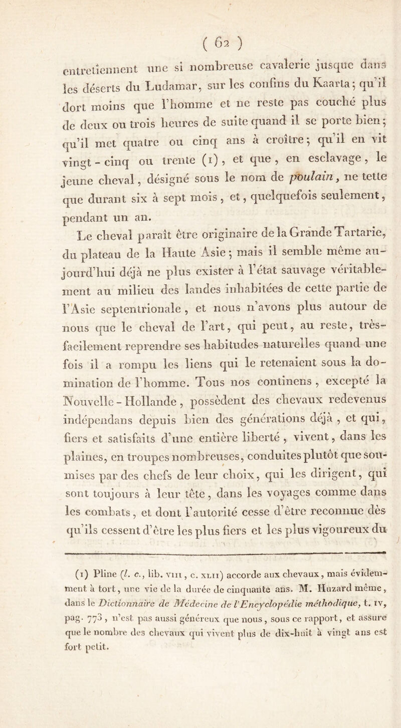 ( Ô2 ) entretiennent une si nombreuse cavalerie jusque dans les déserts du Ludamar, sur les confins du Kaarta ; qui! dort moins que F homme et ne reste pas couché plus de deux ou trois heures de suite quand il se porte bien; qu’il met quatre ou cinq ans à croître ; qu’il en vit vingt - cinq ou trente (i) , et que , en esclavage , le jeune cheval , désigné sous le nom de poutciui} ne tette que durant six à sept mois , et, quelquefois seulement, pendant un an. Le cheval parait être originaire de la Grande Tartarie, du plateau de la Haute Asie ; mais il semble meme au- jourd’hui déjà ne plus exister à l’état sauvage véritable- ment an milieu des landes inhabitées de cette partie de F Asie septentrionale , et nous n’avons plus autour de nous que le cheval de Fart, qui peut, au reste, très- facilement reprendre ses habitudes naturelles quand une fois il a rompu les liens qui le retenaient sous la do- mination de l’homme. Tous nos continens , excepté la Nouvelle - Hollande , possèdent des chevaux redevenus indépendans depuis Lien des générations déjà , et qui, liers et satisfaits d’une entière liberté , vivent, dans les plaines, en troupes nombreuses, conduites plutôt que sou- mises par des chefs de leur choix, qui les dirigent, qui sont toujours à leur tête, dans les voyages comme dans les combats, et dont l’autorité cesse d’être reconnue des qu’ils cessent d’être les plus fiers et les plus vigoureux du (i) Pline (/. c., lib. vin , c. xlii) accorde aux chevaux, mais évidem- ment à tort, une vie de la durée de cinquante ans. M. Huzard même, dans le Dictionnaire de Médecine de lEncyclopédie méthodique, t. tv, pag. 773 , n’est pas aussi généreux que nous, sous ce rapport, et assuré que le nombre des chevaux qui vivent plus de dix-huit à vingt ans est fort petit.