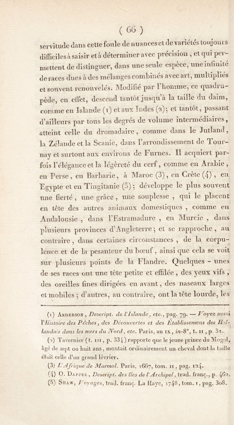 servitude dans cette foule de nuances et de variétés toujours difficiles à saisir et à déterminer avec précision , et qui per- mettent de distinguer, dans une seule espèce, une infinité de races dues à des mélanges combines a\ ec ai t, multipliés et souvent renouvelés. Modifie par 1 homme, ce quadiu- pède, en effet, descend tantôt jusquà la taille du daim, comme en Islande (i) et aux Indes (2); et tantôt, passant d’ailleurs par tous les degrés de volume intermédiaires, atteint celle du dromadaire, comme dans le Jutland, la Zélande et la Scanie, dans rarrondissement de Tour- nay et surtout aux environs de Fûmes. Il acquiert par- fois l’élégance et la légèreté du cerf, comme en Arabie, en Perse , en Barbarie, à Maroc (3), en Crète (4) , en Egypte et en Tingitanie (5) : développe le plus souvent une fierté , une grâce , une souplesse , qui le placent en tête des autres animaux domestiques , comme en Andalousie , dans l’Estramadure , en Murcie , dans plusieurs provinces d’Angleterre , et sc rapproche , au contraire , dans certaines circonstances , de la corpu- lence et de la pesanteur du bœuf, ainsi que cela se voit sur plusieurs points de la Flandre. Quelques - unes de ses races ont une tête petite et effilée , des yeux vifs , des oreilles fines dirigées en avant, des naseaux larges et mobiles \ d’autres, au contraire, ont la tête lourde, les (1) Anderson , Descript. de VIslande > etc., pag. 79. — Voyez aussi PHistoire des Pèches, des Découvertes et des Étciblissemens des Hol- landais dans les mers du Word, etc. Paris, an ix, in-8°, t. n , p 3 t. (a) Tavernier (t. 111, p. 334 ) rapporte que le jeune prince du Mogol, âgé de sept ou huit ans, montait ordinairement un cheval dont la taille était celle d’un grand lévrier. (3) L'Afri que de Marmol. Paris, 1667, tom. 11, pag. 124* (4) O. Dapper, Descript. des îles de U Archipel, trad. franc., p. 462. (5) Su A SV, Voyages, trad. franc. La Haye, 17^8, tom, 1, pag. 3o8.