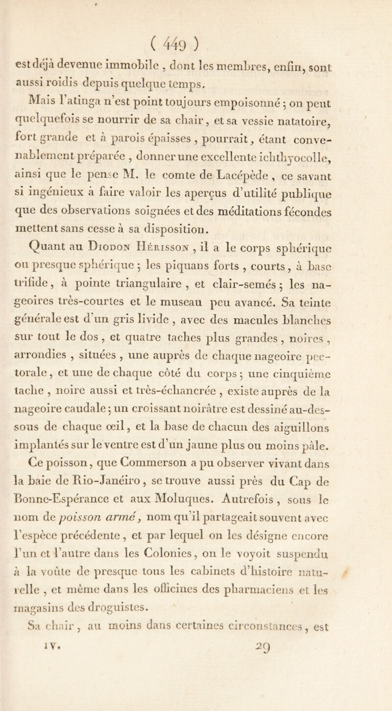 est déjà devenue immobile , dont les membres, enfin, sont aussi roidis depuis quelque temps. Mais l’atinga n’est point toujours empoisonné : on peut quelquefois se nourrir de sa chair, et sa vessie natatoire, fort grande et à parois épaisses , pourrait, étant conve- nablement préparée , donner une excellente ichtlr^ocolle, ainsi que le pense IM. le comte de Lacépède , ce savant si ingénieux à faire valoir les aperçus d’utilité publique que des observations soignées et des méditations fécondes mettent sans cesse à sa disposition. Quant au Diodon Hérissox , il a le corps sphérique ou presque sphérique 5 les piquans forts , courts , à base trifide, à pointe triangulaire , et clair-semés 5 les na- geoires très-courtes et le museau peu avancé. Sa teinte générale est d un gris livide , avec des macules blanches sur tout le dos , et quatre taches plus grandes , noires , arrondies , situées , une auprès de chaque nageoire pec- torale , et une de chaque côté du corps 5 une cinquième tache , noire aussi et très-écliancréc , existe auprès de la nageoire caudale ; un croissant noirâtre est dessiné au-des- sous de chaque œil, et la base de chacun des aiguillons implantés sur le ventre est d’un jaune plus ou moins pâle. Ce poisson, que Commerson a pu observer vivant dans la baie de Ptio-Janéiro , se trouve aussi près du Cap de Bonne-Espérance et aux Moluques. Autrefois , sous le nom de poissoji armé, nom qu’il partageait souvent avec l’espèce précédente, et par lequel on les désigne encore l’un et l’autre dans les Colonies, on le voyoit suspendu à la voûte de presque tous les cabinets d’histoire natu- relle , et même dans les officines des pharmaciens et les magasins des droguistes. Sa chair, au moins dans certaines circonstances, est 29 IV.