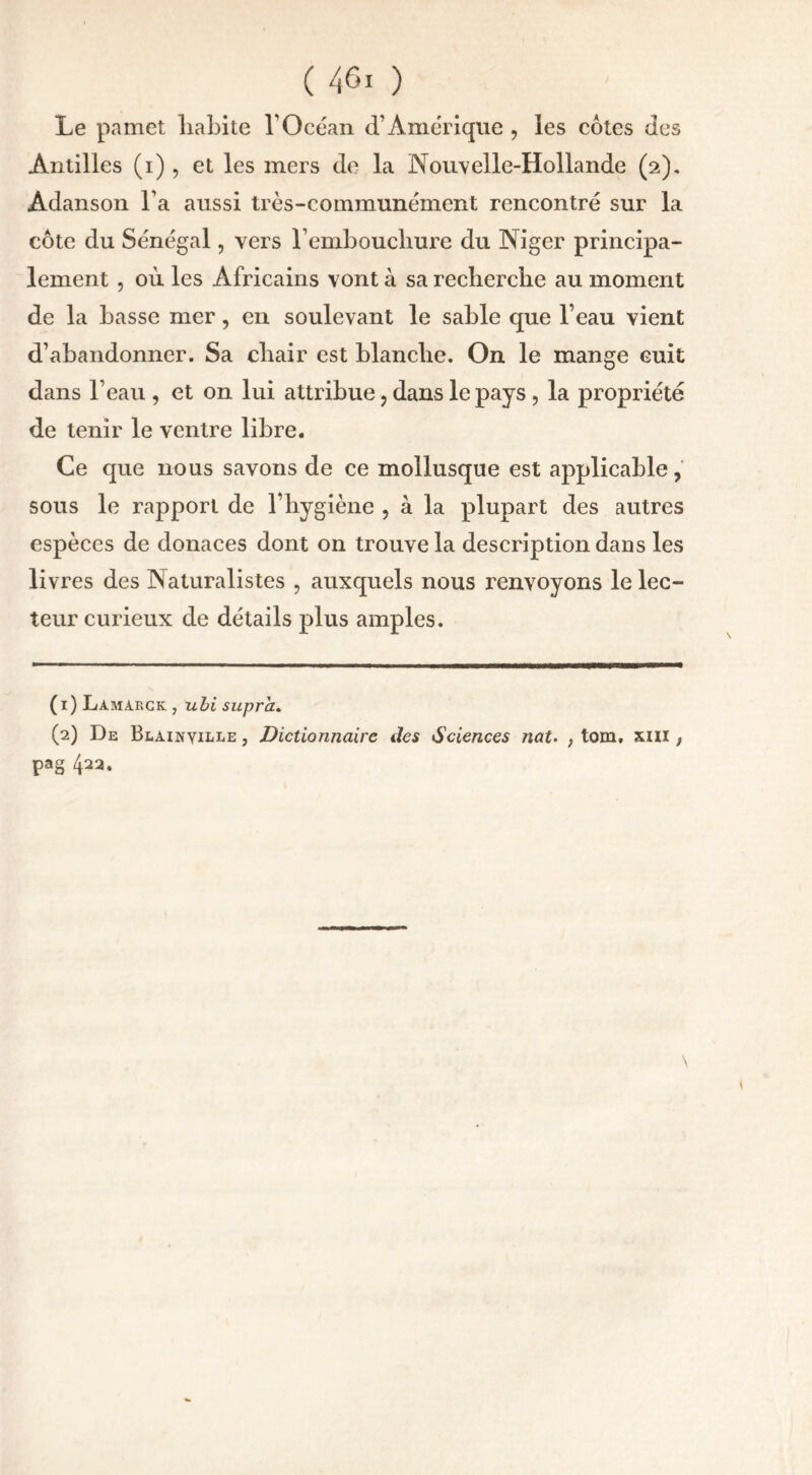 Le pamet liabite l’Océan d’Amérique , les côtes des Antilles (i) , et les mers de la Nouvelle-Hollande (2). Adanson l’a aussi très-communément rencontré sur la côte du Sénégal, vers l’emboucliure du Niger principa- lement , où les Africains vont à sa recherche au moment de la basse mer, en soulevant le sable que l’eau vient d’abandonner. Sa chair est blanche. On le mange cuit dans l’eau , et on lui attribue , dans le pays , la propriété de tenir le ventre libre. Ce que nous savons de ce mollusque est applicable, sous le rapport de l’hygiène , à la plupart des autres espèces de donaces dont on trouve la description dans les livres des Naturalistes , auxquels nous renvoyons le lec- teur curieux de détails plus amples. (1) Lamakck , ubi supra. (2) De Blainyille , Dictionnaire des Sciences nat. ; tom, xm , pag 422.