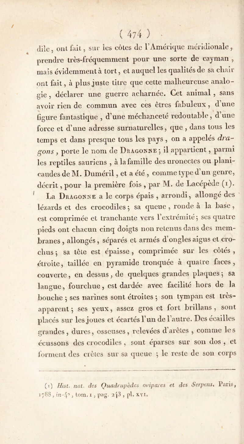 ( 4?4 ) • dile, ont fait, sur les côtes de l1 Amérique méridionale, prendre très-fréquemment pour une sorte de cayman , mais évidemment à tort, et auquel les qualités de sa cliair ont fait, à plus juste titre que cette malheureuse analo- gie , déclarer une guerre acharnée. Cet animal , sans avoir rien de commun avec ces êtres fabuleux, d’une figure fantastique , d’une méchanceté redoutable, d’une force et d’une adresse surnaturelles, que , dans tous les temps et dans presque tous les pays , on a appelés dra- gons y porte le nom de Dragonne -, il appartient, parmi les reptiles sauriens , à la famille des uronectes ou plani- oaudes de M. Duméril, et a été , comme type d un genre, décrit, pour la première fois , par M. de Lacépede (i). La Dragonne a le corps épais , arrondi, allongé des lézards et des crocodiles $ sa queue , ronde a la base , est comprimée et tranchante vers l’extrémité 5 ses quatre pieds ont chacun cinq doigts non retenus dans des mem- branes , allongés , séparés et armés d’ongles aigus et cro- chus *, sa tête est épaisse , comprimée sur les côtés , étroite, taillée en pyramide tronquée à quatre faces, couverte, en dessus, de quelques grandes plaques 5 sa langue, fourchue, est dardée avec facilité hors de la bouche ; ses narines sont étroites 5 son tympan est très» apparent $ ses yeux, assez gros et fort brillans , sont placés sur les joues et écartés l’un de l’autre. Des écailles grandes, dures, osseuses, relevées d’arêtes , comme les écussons des crocodiles , sont éparses sur son dos , et forment des crêtes sur sa queue *, le reste de son corps (1) Hist. nat. des Quadrupèdes ovipares et des Serpens. Paris,