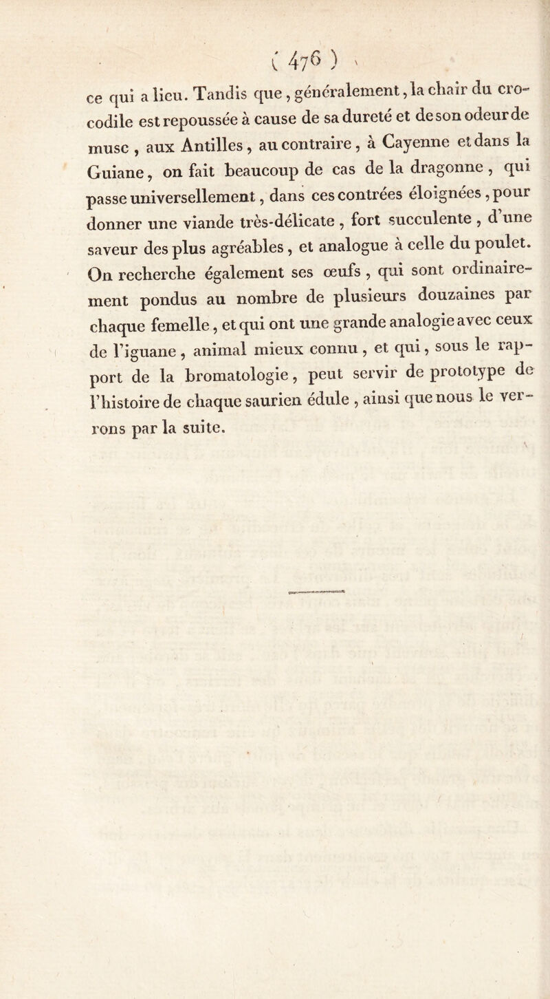 ce qui a lieu. Tandis que , généralement ,1a chair du cro- codile est repoussée a cause de sadurete et de son odeur de musc , aux Antilles, au contraire, à Cayenne et dans la Guiane, on fait beaucoup de cas de la dragonne , qui passe universellement, dans ces contrées éloignées , pour donner une viande très-delicate , fort succulente , d une saveur des plus agréables, et analogue à celle du poulet. On recbercbe également ses oeufs , qui sont ordinaiie- ment pondus au nombre de plusieurs douzaines par chaque femelle, et qui ont une grande analogie avec ceux de l’iguane, animal mieux connu , et qui, sous le rap- port de la bromatologie, peut servir de prototype de l’iiistoire de chaque saurien édule , ainsi que nous le ver- rons par la suite.