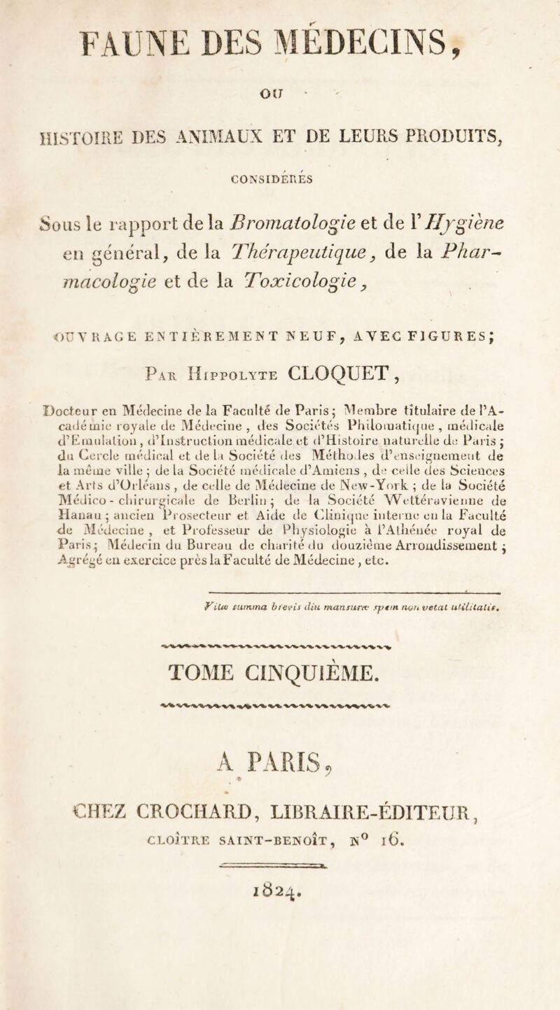 0(7 • HISTOIRE DES ANIMAUX ET DE LEURS PRODUITS, CONSIDÉRÉS Sous le rapport de la Bromatologie et de Y Hygiène en général, de la Thérapeutique, de la Phar- macologie et de la Toxicologie ? OUVRAGE ENTIÈREMENT NEUF, AVEC FIGURES; Par Hippolyte CLOQUET , Docteur en Médecine de la Faculté de Paris; Membre titulaire de l’A- cadéuiic royale de Médecine, îles Sociétés Philomatique, médicale d’Emulalion , d’instruction médicale et (l’Histoire naturelle de Paris ; du Cercle médical et de La Société des Méthodes d’enseignement de la même ville ; de la Société médicale d’Amiens , de celle des Sciences et Arts d’Orléans , de celle de Médecine de New-York ; de la Société Médico- chirurgicale de Berlin; de la Société Wettéravienne de Hanau ; ancien Prosecteur et. Aide de Clinique interne en la Faculté de Médecine , et Professeur de Physiologie à l’Athénée royal de Paris; Médecin du Bureau de charité du douzième Arrondissement ; Agrégé en exercice près la Faculté de Médecine , etc. ViUtt tanima bfevis ilia manturte tpttn non vetat aUlUaUt. TOME CINQUIÈME. A PARIS, CHEZ CROCHARD, LIBRAIRE-ÉDITEUR, CLOÎTRE SAINT-BENOÎT, N° l6. 1824.