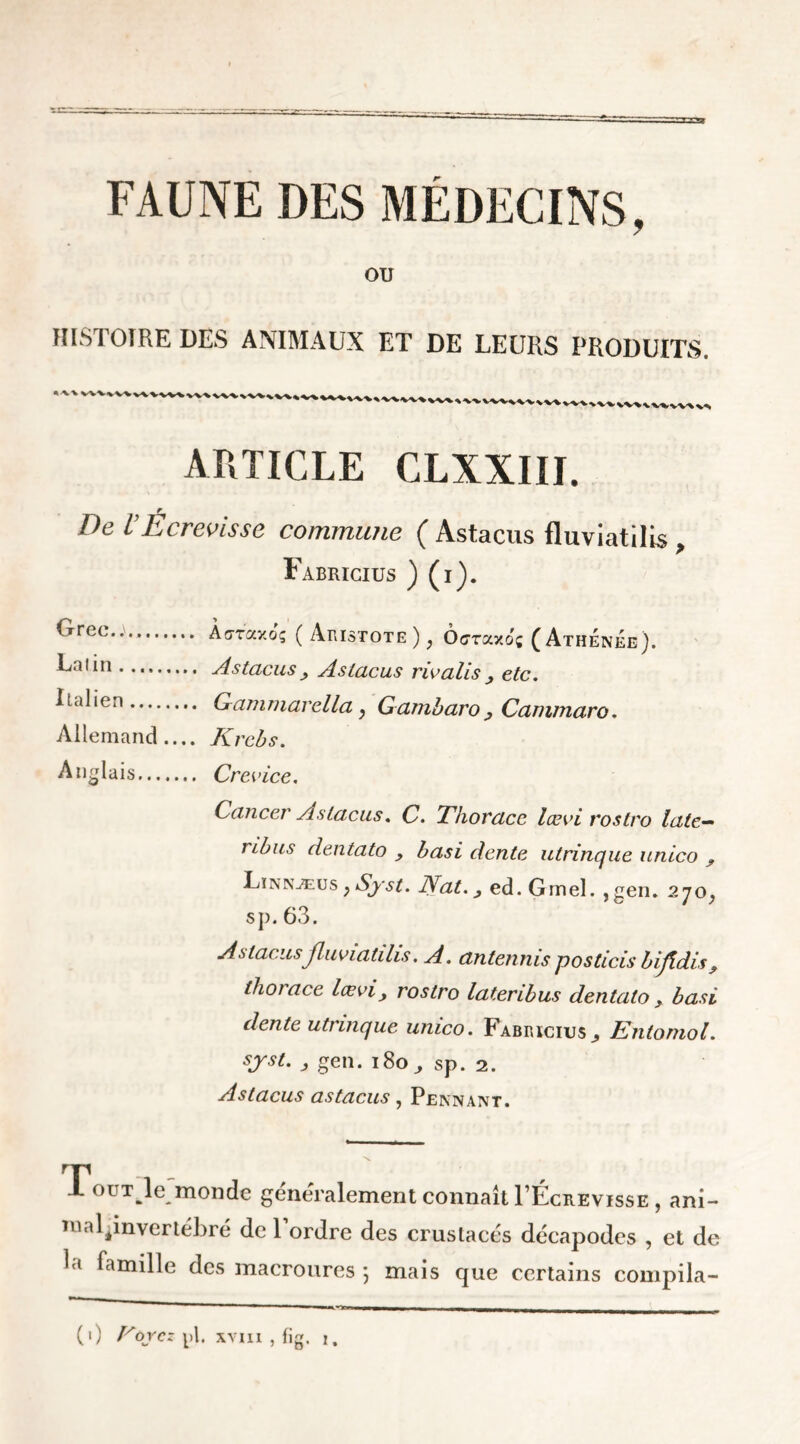 ou HISTOIRE DES ANIMAUX ET DE LEURS PRODUITS. ARTICLE CLXXIII. De VÉcrevisse commune ( Astacus fluviatilis , Fabricius ) (i). Grec.. Lalin Italien Allemand Anglais Àoraxoç ( Aristote )} Ocraxo; (Athenee). Astacus > Astacus rie ali s etc, Gammarella, Gambaro Cammaro. Krcbs, Crevice. Cancer Astacus. C. Tlioracc lœvi rostro late— ribus dentato , basi dente utrinque unico ? Linnæus ; Syst. Nat, 3 ed. Gmel. , gen. 270^ s]). 63. Astacus fluviatilis. A. antennis posticis bijîdis thoiace lœvi, rostro lateribus dentato, basi dente utrinque umeo, Fabricius ^ Entomol. sjst. , gen. 180,, sp. 2. Astacus astacus, Pennant. Tout le monde généralement connaît I’Écrevisse , ani- ma lpnvertebré de 1 ordre des crustacés décapodes , et de la famille des macroures \ mais que certains compila- (1) Noycz pl. xviii , fig. 1.