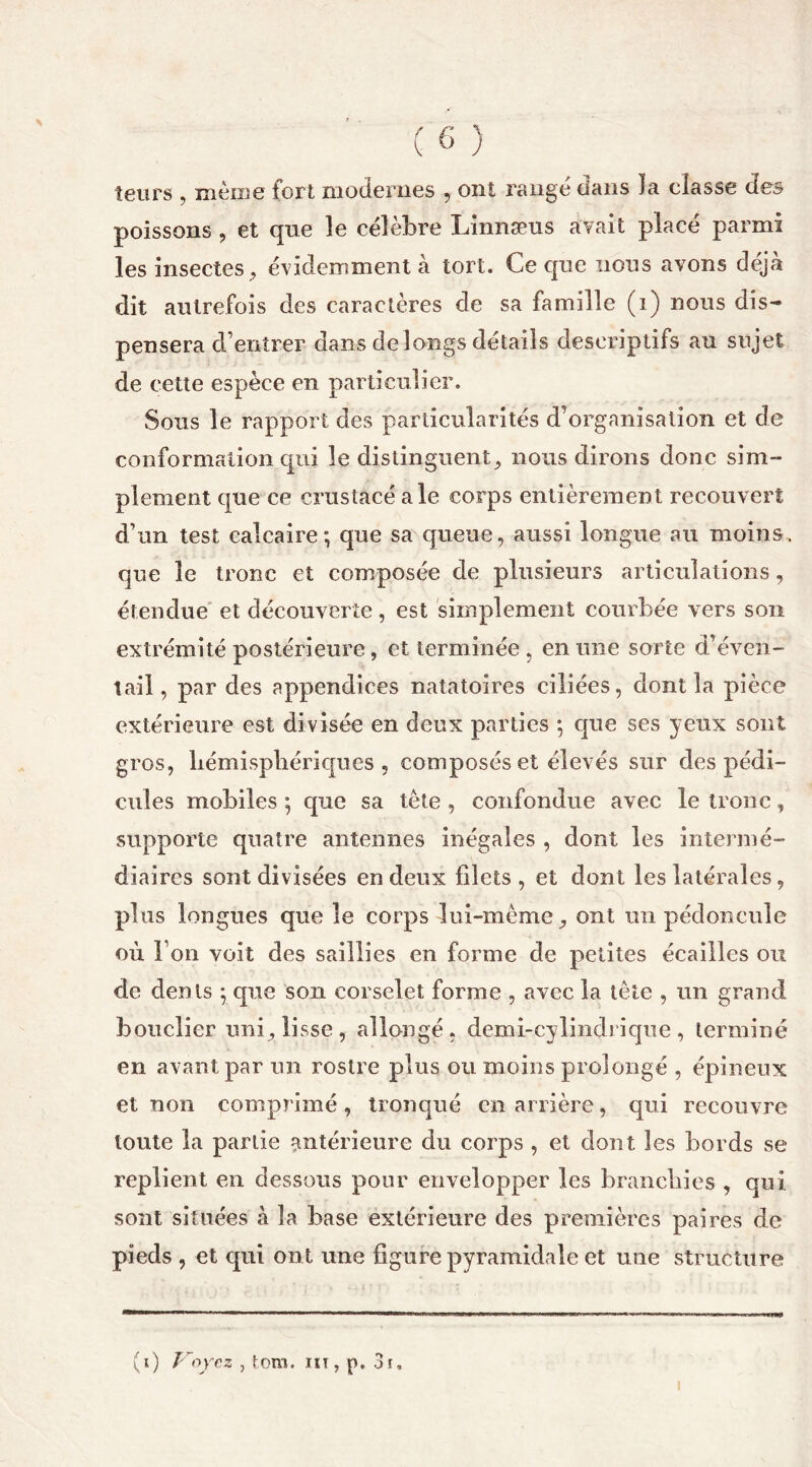 leurs , même fort modernes , ont rangé dans la classe des poissons , et que le célèbre Linnæus avait placé parmi les insectes, évidemment à tort. Ce que nous avons déjà dit autrefois des caractères de sa famille (i) nous dis- pensera d’entrer dans de longs détails descriptifs au sujet de cette espèce en particulier. Sous le rapport des particularités d’organisation et de conformation qui le distinguent, nous dirons donc sim- plement que ce crustacé ale corps entièrement recouvert d’un test calcaire; que sa queue, aussi longue au moins, que le tronc et composée de plusieurs articulations, étendue et découverte, est simplement courbée vers son extrémité postérieure, et terminée, en une sorte d’éven- tail, par des appendices natatoires ciliées, dont la pièce extérieure est divisée en deux parties ; que ses yeux sont gros, hémisphériques , composés et élevés sur des pédi- cules mobiles ; que sa tête , confondue avec le tronc, supporte quatre antennes inégales , dont les intermé- diaires sont divisées en deux filets , et dont les latérales, plus longues que le corps lui-même, ont un pédoncule où l’on voit des saillies en forme de petites écailles ou de dents ; que son corselet forme , avec la tête , un grand bouclier uni, lisse, allongé, demi-cylindrique, terminé en avant par un rostre plus ou moins prolongé , épineux et non comprimé, tronqué en arrière, qui recouvre toute la partie antérieure du corps , et dont les bords se replient en dessous pour envelopper les branchies , qui sont situées à la base extérieure des premières paires de pieds , et qui ont une figure pyramidale et une structure (i) Voyez , tom. nt, p. 3r,