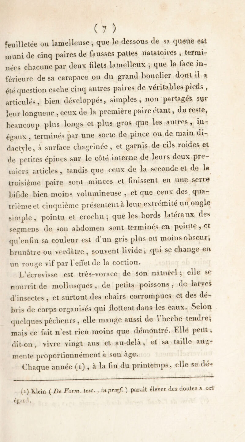 feuilletée ou lamelleuse-, que le dessous de sa queue est muni de cinq paires de fausses pattes natatoires , termi- nées chacune par deux filets lamelleux -, que la face in- férieure de sa carapace ou du grand bouclier dont il a été question cache cinq autres paires de véritables pieds , articulés, bien développes, simples, non partages suî leur longueur , ceux de la première paire étant, du reste, beaucoup plus longs et plus gros que les autres , in- égaux , terminés par une sorte de pince ou de main di- dactyle, à surface chagrinée , et garnis de cils roides et de petites épines sur le côté interne de leurs deux pTC~ miers articles , tandis que ceux de la seconde et de la troisième paire sont minces et finissent en une serre bifide bien moins volumineuse , et que ceux des qua- trième et cinquième présentent à leur extrémité un ongle simple, pointu et crochu -, que les bords latéraux des segmens de son abdomen sont terminés en pointe , et qu’enfm sa couleur est d’un gris plus ou moins obscur, brunâtre ou verdâtre , souvent livide, qui se change en un rouge vif par fedet de la coetion. L’écrevisse est très-vorace de son naturel ; elle se nourrit de mollusques , de petits poissons , de larves d’insectes , et surtout des chairs corrompues et des dé- bris de corps organisés qui flottent dans les eaux. Selon quelques pécheurs, elle mange aussi de 1 herbe teudie^ mais ce fait n’est rien moins que démontré. Elle peut, dit-on, vivre vingt ans et au-delà, et sa taille aug- mente pvoportionnément à son âge. Chaque année (1) , à la fin du printemps, elle se (lé- (») Klein ( De Farm. lest. , inprcrf. ) parait élever des doutes » cet