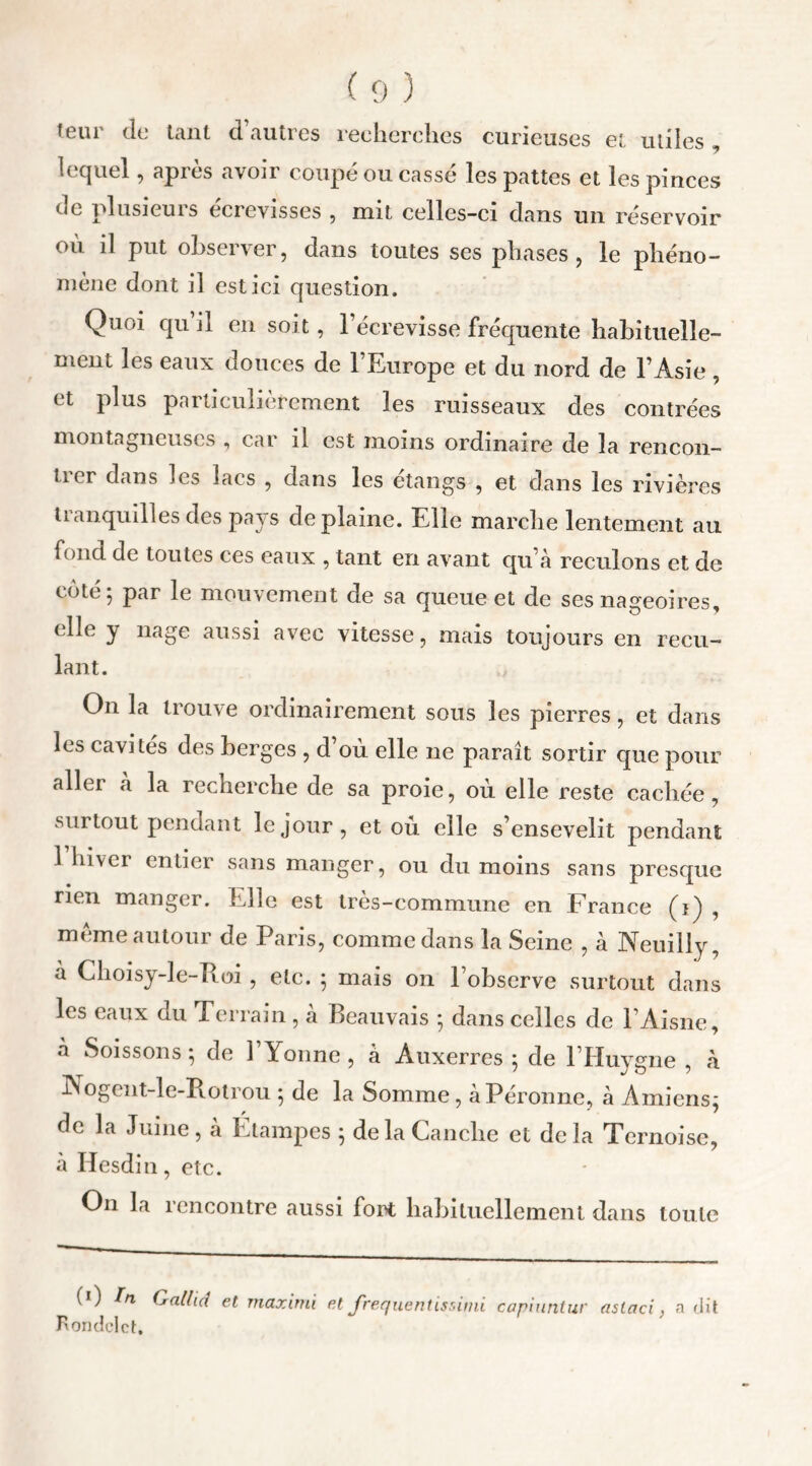 teur de tant d’autres recherches curieuses et utiles lequel, après avoir coupé ou cassé les pattes et les pinces de plusieurs écrevisses , mit celles-ci dans un réservoir où il put observer, dans toutes ses phases, le phéno- mène dont il est ici question. Quoi qu il en soit, l’écrevisse fréquente habituelle- ment les eaux douces de 1 Europe et du nord de l’Asie , et plus particulièrement les ruisseaux des contrées montagneuses , car il est moins ordinaire de la rencon- trer dans les lacs , dans les étangs , et dans les rivières tianquilles des pays de plaine. Elle marche lentement au fond de toutes ces eaux , tant en avant qu’à reculons et de côté 5 par le mouvement de sa queue et de ses nageoires, elle y nage aussi avec vitesse, mais toujours en recu- lant. On la trouve ordinairement sous les pierres, et dans les cavités des berges , d où elle ne paraît sortir que pour aller à la recherche de sa proie, où elle reste cachée, surtout pendant le jour, et ou elle s’ensevelit pendant 1 hiver entier sans manger, ou du moins sans presque rien manger. Elle est très-commune en France (i) , meme autour de Paris, comme dans la Seine , à Neuilly, a Choisy-le-Roi , etc. ; mais on l’observe surtout dans les eaux du Terrain , à Beauvais ; dans celles de l’Aisne, à Soissons *, de Y Yonne , à Auxerres ; de l’Huygne , à Nogent-le-Rotrou ; de la Somme, àPéronne, à Amiens; de la Jume, a Etampes ; de la Tanche et delà Tcrnoisc, à Iiesdin, etc. On la rencontre aussi fort habituellement dans toute (0 In Qallia et maximi et Jrequentissimi capiuntur astaci} a dit Rondelet.