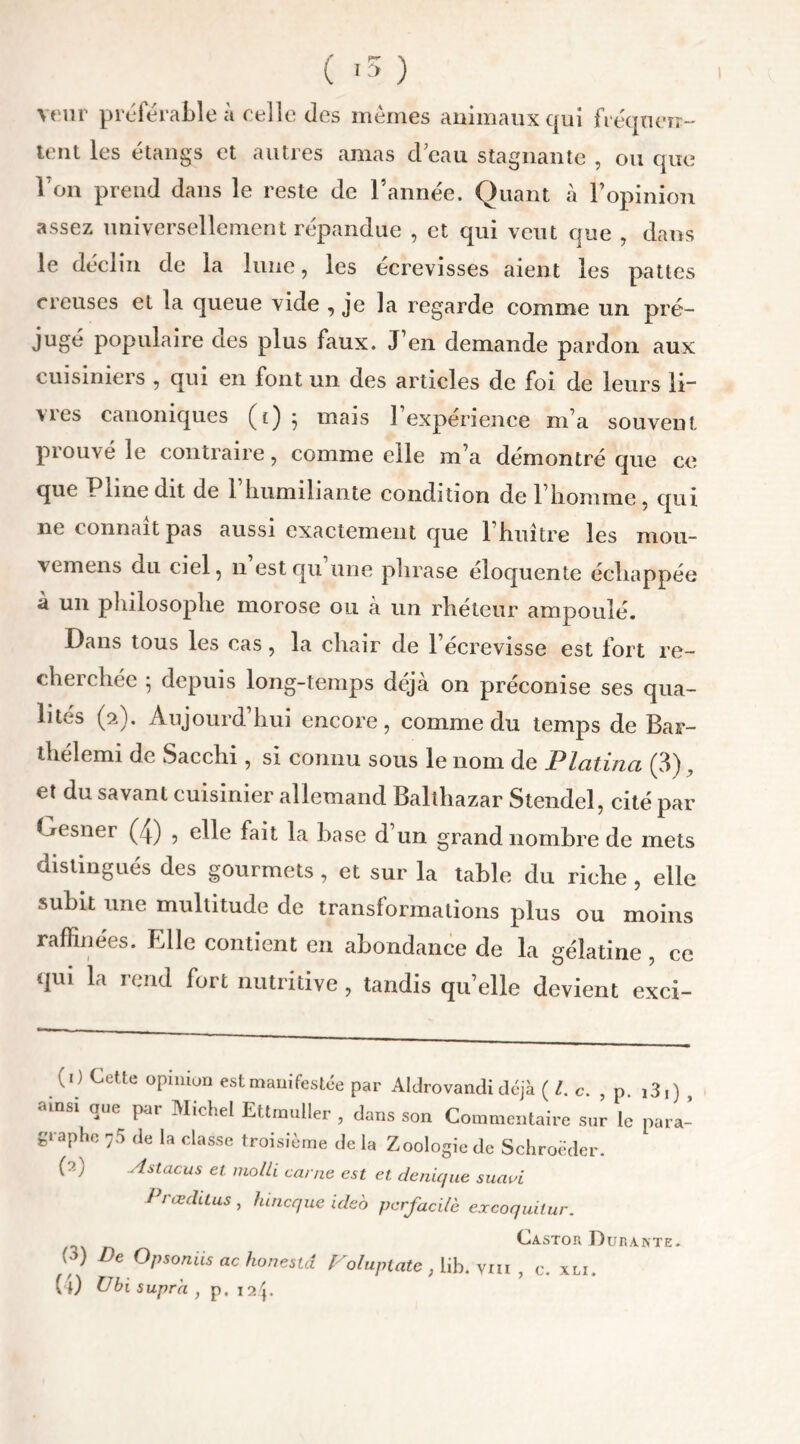 ( «5 ) veur préférable à celle des mêmes animaux qui fréquen- tent les étangs et autres amas d’eau stagnante , ou que l'on prend dans le reste de l’année. Quant à l’opinion assez universellement répandue , et qui veut que , dans le déclin de la lune, les écrevisses aient les pattes creuses et la queue vide , je la regarde comme un pré- jugé populaire des plus faux. J’en demande pardon aux cuisiniers , qui en font un des articles de foi de leurs li- vres canoniques (t) ; mais l’expérience m’a souvent prouvé le contraire, comme elle m’a démontré que ce que Pline dit de 1 humiliante condition de l’homme, qui ne connaît pas aussi exactement que l’huître les mou- vemens du ciel, n est qu une phrase éloquente échappée à un philosophe morose ou à un rhéteur ampoulé. Dans tous les cas, la chair de l’écrevisse est fort re- cherchée 5 depuis long-temps déjà on préconise ses qua- lités (2). Aujourd’hui encore, comme du temps de Bar- thélemi de Sacchi , si connu sous le nom de Platina (3), et du savant cuisinier allemand Balthazar Stendel, cité par Gesner (4) , elle fait la base d’un grand nombre de mets distingués des gourmets , et sur la table du riche , elle subit une multitude de transformations plus ou moins raffinées. Elle contient en abondance de la gélatine , ce qui la rend fort nutritive, tandis quelle devient exci- (1) Cette opinion est manifestée par Aldrovandi déjà {Le. , p. ,3,) , msi que pat Michel Ettmuller , dans son Commentaire sur le para- graphe 75 de la classe troisième de la Zoologie de Schroëder. (0 Astacus et molli carne est et de nique suavi l 1 œ dit us , funeque uleo perfaeilè excoquitur. Castor Durante. ’ ’) De Opsoniis ac honestd Voluptate , lib. ïiii , c. xli.