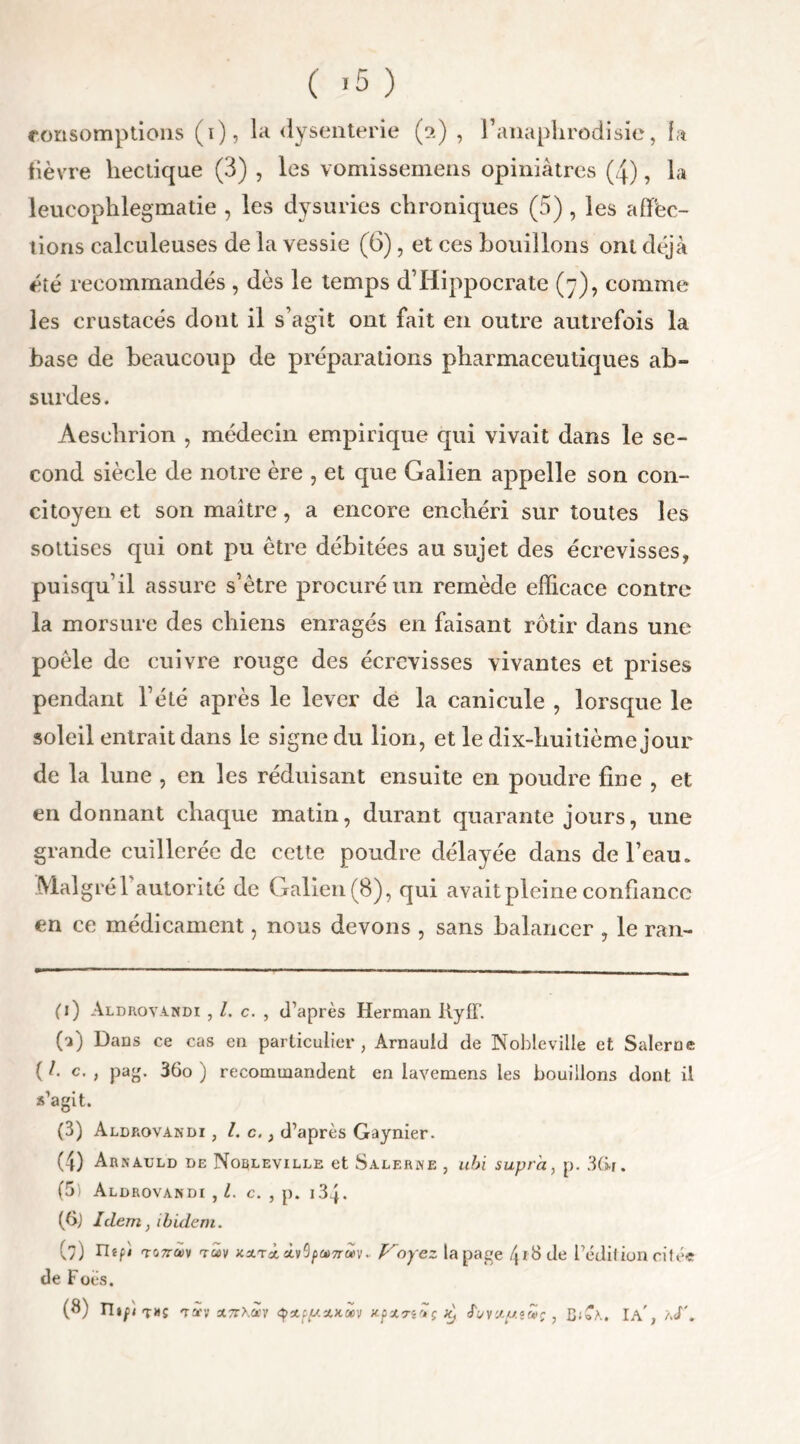 consomptions (i), la dysenterie (ot) , Fanaphrodisie, fa fièvre hectique (3) , les vomissemens opiniâtres (4), la leucophlegmatie , les dysuries chroniques (5), les affec- tions calculeuses de la vessie (6), et ces bouillons ont déjà été recommandés , dès le temps d’Hippocrate (7), comme les crustacés dont il s’agit ont fait en outre autrefois la base de beaucoup de préparations pharmaceutiques ab- surdes. Aeselirion , médecin empirique qui vivait dans le se- cond siècle de notre ère , et que Galien appelle son con- citoyen et son maître, a encore enchéri sur toutes les sottises qui ont pu être débitées au sujet des écrevisses, puisqu’il assure s’être procuré un remède efficace contre la morsure des chiens enragés en faisant rôtir dans une poêle de cuivre rouge des écrevisses vivantes et prises pendant l’été après le lever de la canicule , lorsque le soleil entrait dans le signe du lion, et le dix-huitième jour de la lune , en les réduisant ensuite en poudre fine , et en donnant chaque matin, durant quarante jours, une grande cuillerée de cette poudre délayée dans de l’eau. Malgré 1 autorité de Galien (8), qui avait pleine confiance en ce médicament, nous devons , sans balancer , le ran- ci) Aldrovandi , c. , d’après Herman l\yfl’. 00 Dans ce cas en particulier, Arnauld de Nobleviile et Salerue (/. c. , pag. 36o ) recommandent en lavemens les bouillons dont il s’agit. (3) Aldrovandi , l. c.} d’après Gaynier. (4) Arnauld de Norleville et Salerne , ubi supra, p. 3(ir. (5) Aldrovandi , l. c. , p. 134. (6j Idem, ibidem. (7) tlêfi TGTrfiv tmï JtitTctÀv9/>ai7r«Vv Ployez la page 418 de l’édition citée de Focs. (8) n»p t»s Ta'v xttKocv <ÿxf{/.zx.wv Kpzn'Jtç ^ eTc/vzy-tcHç , C\A } aJ