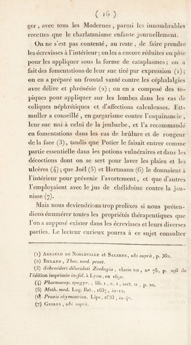 ger , avec tous les Modernes, parmi les innombrables' recettes que le charlatanisme enfante journellement. On ne s’est pas contenté, au reste , de faire prendre les écrevisses à l’intérieur 5 on les a encore réduites en pâte pour les appliquer sous la forme de cataplasmes ,* on a fait des fomentations de leur suc tiré par expression (1); ©11 en a préparé un frontal vanté contre les céphalalgies avec délire et phrénésie (2) ; 011 en a composé des to- piques pour appliquer sur les lombes dans les cas de coliques néphrétiques et d’affections calculeuses. Ett- muller a conseillé , en gargarisme contre l’esquinancie , leur suc uni à celui de la joubarbe, et l’a recommandé en fomentations dans les cas de brûlure et de rougeur de la face (3), tandis que Potier le faisait entrer comme partie essentielle dans les potions vulnéraires et dans les décoctions dont on se sert pour laver les plaies et les ulcères (4) 5 que Joël (5) et Hartmann (6) le donnaient à l’intérieur pour prévenir l’avortement, et que d’autres l’employaient avec le jus de chélidoine contre la jau- nisse (y). Mais nous deviendrions trop prolixes si nous préten- dions énumérer toutes les propriétés thérapeutiques que 1 on a supposé exister dans les écrevisses et leurs diverses parties. Le lecteur curieux pourra à ce sujet consulter (1) Arnauld de INobleville et Salerne, ubi supra, p. 362. (2) Bcland , Thés. med. pract. (3) Schroëderi dilucidati Zoologia , classe ni , n® ?5, p. 296 de l1 2 3 4 5 * 7 édition imprimée in-fol. à Lyon , en 1600. (4) Pharmacop. spagyr. , lib. 1 , c. 1, sect. it , p. 20. (5) Meth. med. Lug. Bat. , i63; , in-12. ($ Praxis chymiatrica. Lips , if 33 ; in-(jo.