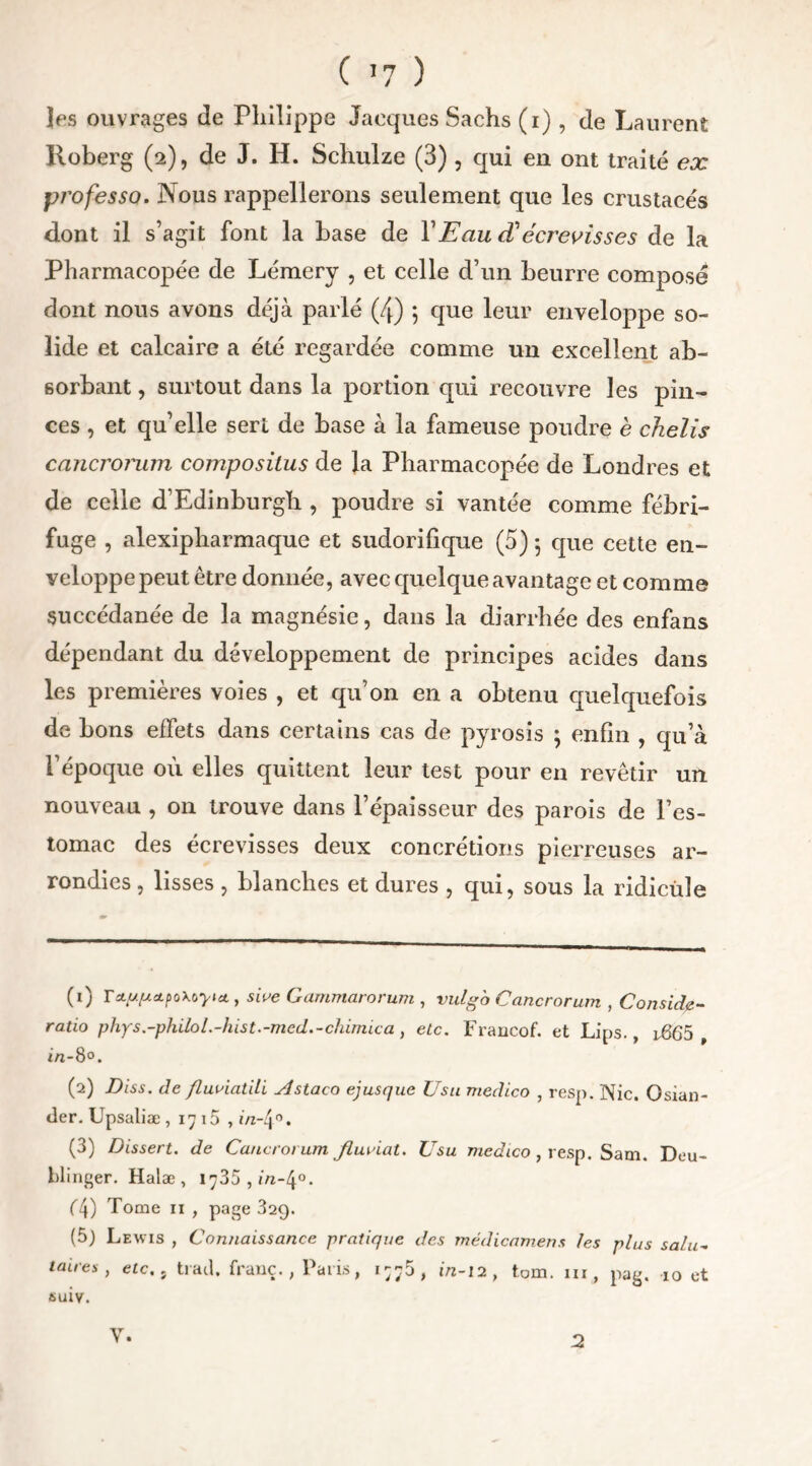 C >7 ) les ouvrages de Philippe Jacques Sachs (i) , de Laurent Roberg (2), de J. H. Schulze (3) , qui en ont traité ex professa. Nous rappellerons seulement que les crustacés dont il s’agit font la hase de Y Eau cY écrevisses de la Pharmacopée de Lémery , et celle d’un beurre composé dont nous avons déjà parlé (4) 5 que leur enveloppe so- lide et calcaire a été regardée comme un excellent ab- sorbant , surtout dans la portion qui recouvre les pin- ces , et quelle sert de base à la fameuse poudre è chelis cancronnn compositus de la Pharmacopée de Londres et de celle d’Edinburgh , poudre si vantée comme fébri- fuge , alexipharmaque et sudorifique (5) 5 que cette en- veloppe peut être donnée, avec quelque avantage et comme succédanée de la magnésie, dans la diarrhée des enfans dépendant du développement de principes acides dans les premières voies , et qu’on en a obtenu quelquefois de bons effets dans certains cas de pyrosis ; enfin , qu’à l’époque où elles quittent leur test pour en revêtir un nouveau , on trouve dans l’épaisseur des parois de l’es- tomac des écrevisses deux concrétions pierreuses ar- rondies , lisses , blanches et dures , qui, sous la ridicule (0 r&w&poXoyKt, sive Gammarorum , vulgb Cancrorum , Conside- ratio phys.-philol.-hist.-med.-chimica , etc. Francof. et Lips., 1665 , in-8°. (2) Diss. de fluaiatili Astaco ejusque Usu medico , resp. Nie. Osian- tier. Upsaliæ , 17 15 , i/z-4°. (3) Dissert, de Cancrorum. jiuviat. Usu medico, resp. Sam. Deu- blinger. Halæ , 1^35, m-4°. (4) Tome 11 , page 329. (5) Lewis , Connaissance pratique des médicamens les plus salu- taires , etc, j trad. franc., Paris, i;;5, 1/2-12, tom. ni, pag. 10 et suiv. y. 2