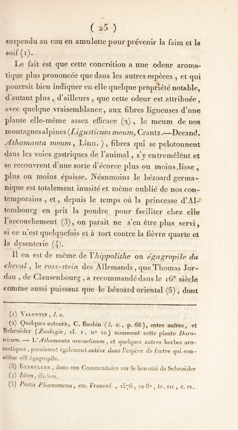 ( ^5 ) suspendu au cou en amulette pour prévenir la faim et la soif(i). Le fait est que cette concrétion a une odeur aroma- tique plus prononcée que dans les autres espèces , et qui pourrait bien indiquer en elle quelque propriété notable, d’autant plus , d’ailleurs , que cette odeur est attribuée, avec quelque vraisemblance, aux fibres ligneuses d’une plante elle-même assez efficace (%) , le meum de nos montagnes alpines (Ligusticum meum, Crantz.—Decand. Athamanta meum, Linn. ), fibres qui se pelotonnent dans les voies gastriques de l’animal, s’y entremêlent et se recouvrent d’une sorte d’écorce plus ou moins .lisse , plus ou moins épaisse. Néanmoins le bézoard germa- nique est totalement inusité et même oublié de nos con- temporains , et, depuis le temps où la princesse d’Al- tembourg en prit la poudre pour faciliter chez elle l’accouchement (3), on parait ne s’en être plus servi, si ce n’est quelquefois et à tort contre la fièvre quarte et la dysenterie (4). 11 en est de même de Yhippolithe ou égagropile du cheval y le ross-stein des Allemands , que Thomas Jor- dan , de Cïausenbourg , a recommandé dans le 16e siècle comme aussi puissant que le bézoard oriental (5), dont (i) Valentin , I. c. (--) Quelques auteurs, C. Bauliin (/. c. , p. 68), entre autres, et Schroëder {Zoologie, cl. i, n° 10) nomment cette plante Doro- mcum. L, sithamanta oreoselinum , et quelques autres herbes aro- matiques , paraissent également entrer dans l’espèce de feutre qui con- stitue cet égagropile. v3) L, 11 muller , dans son Commentaire sur le lieu cité de Schroëder (0 Idem, ibidem. ( >) Peslis Phœnomcnu , elc. Francof, , 1D76 , m-8 , tr. ta , c. ix.