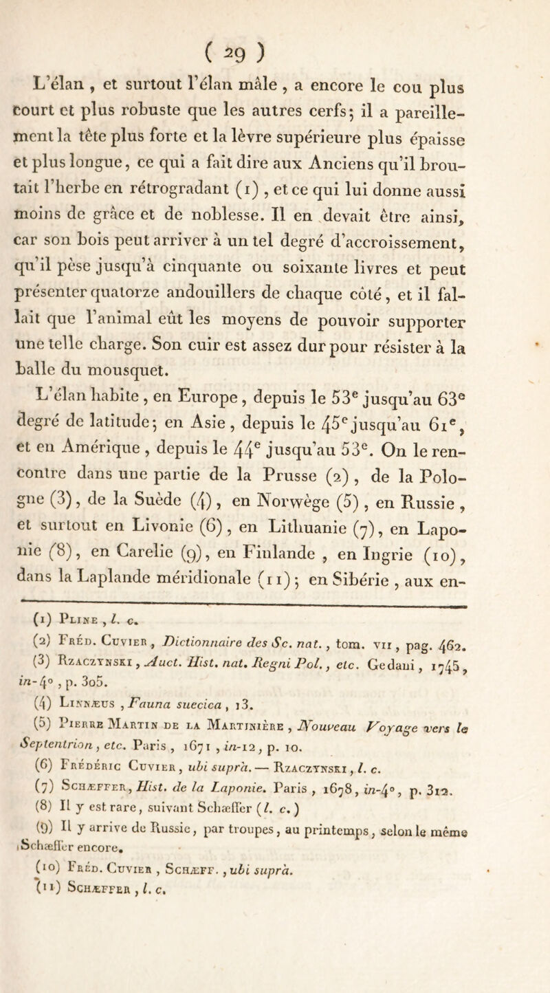 L’élan , et surtout l’élan mâle, a encore le cou plus court et plus robuste que les autres cerfs; il a pareille- ment la tête plus forte et la lèvre supérieure plus épaisse et plus longue, ce qui a fait dire aux Anciens qu’il brou- tait l’herbe en rétrogradant (i) , et ce qui lui donne aussi moins de grâce et de noblesse. Il en devait être ainsi, car son bois peut arriver â un tel degré d’accroissement, qu’il pèse jusqu’à cinquante ou soixante livres et peut présenter quatorze andouillers de chaque côté, et il fal- lait que l’animal eût les moyens de pouvoir supporter une telle charge. Son cuir est assez dur pour résister à la balle du mousquet. L’élan habite , en Europe, depuis le 53e jusqu’au 63e degré de latitude; en Asie , depuis le 45e jusqu’au 6ie, et en Amérique , depuis le 44e jusqu’au 53e. On le ren- contre dans une partie de la Prusse (2) , de la Polo- gne (3), de la Suède (4), en Norwège (5), en Russie , et surtout en Livonie (6) , en Lithuanie (7), en Lapo- nie (b), en Carelie (q), en Finlande ? en Ingrie (10), dans la Laplande méridionale (11) ; en Sibérie , aux en- (1) Pline , l. c. (2) Fréd. Cuvier , Dictionnaire des Sc. nat., tom. vii , pag. 462. (3) Rzaczynski , sluct. Ilist. nat, Iiegni Pol,, etc. Gedani, i^5, 1/1-4° 5 P* 3o5. (4) Linnæus ,Fauna suecica , i3. (5J i ierre Martin de la Martiniere , I\ ouvean Voyage vers le Septentrion , etc. Paris , 1G71 , in-12, p. 10. (G) Frédéric Cuvier , ubi supra.— Rzaczynsri , /. c. (7) Schæffer, Llist. de la Laponie. Paris , 1678, in-4°, p. 3i2. (8) Il y est rare, suivant Schæffer (/. c. ) (9) R y arrive de Russie, par troupes, au printemps, selon le même » Schaeffer encore, (10) Fréd. Cuvier , Schæff. ,ubi supra. (11) Schæffer , l. c.