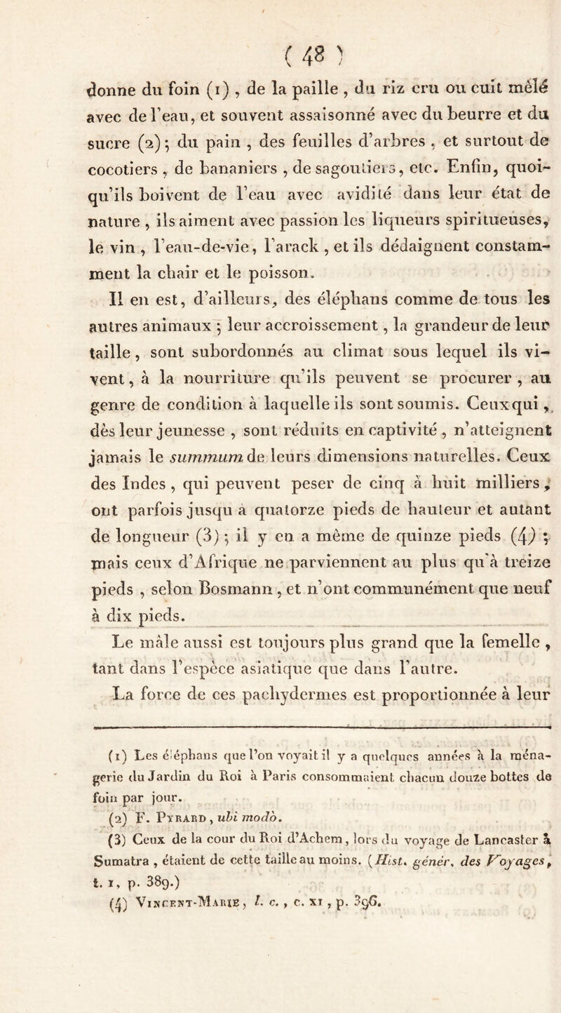 donne du foin (i) , de la paille, du riz cru ou cuit mêlé avec de l’eau, et souvent assaisonné avec du beurre et du sucre (2) 5 du pain , des feuilles d’arbres , et surtout de cocotiers , de bananiers , de sagoutiers, etc. Enfin, quoi- qu’ils boivent de l’eau avec avidité dans leur état de nature , ils aiment avec passion les liqueurs spiritueuses, le vin , l’eau-de-vie , l’arack , et ils dédaignent constam- ment la chair et le poisson. Il en est, d’ailleurs, des éléphans comme de tous les autres animaux 5 leur accroissement, la grandeur de leur taille , sont subordonnés au climat sous lequel ils vi- vent , à la nourriture qu’ils peuvent se procurer , au genre de condition à laquelle ils sont soumis. Ceux qui, dès leur jeunesse , sont réduits en captivité , n’atteignent jamais le summum de leurs dimensions naturelles. Ceux des Indes, qui peuvent peser de cinq à huit milliers, ont parfois jusqu a quatorze pieds de hauteur et autant de longueur (3) -, il y en a même de quinze pieds (4,) ; mais ceux d’Afrique ne parviennent au plus qu'à treize pieds , selon Bosmann , et 11’ont communément que neuf à dix pieds. Le mâle aussi est toujours pins grand que la femelle , tant dans l’espèce asiatique que dans l’autre. La force de ces pachydermes est proportionnée à leur (1) Les éîéphans que l’on voyait il y a quelques années à la ména- gerie du Jardin du Roi à Paris consommaient chacun douze bottes de foin par jour. (2) F. Pyrard , ubi modo. (3) Ceux de la cour du Roi d’Acbem, îors du voyage de Lancaster h, Sumatra , étaient de cette taille au moins. ( Hist. génér, des Voyages f t. 1, p. 389.)