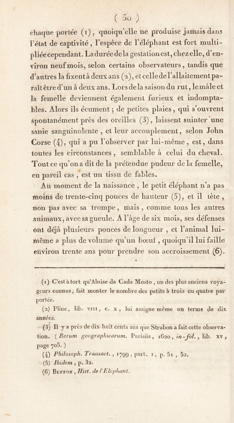 ( ) chaque portée (i) , quoiqu’elle ne produise jamais dans l’état de captivité , l’espèce de l’éléphant est fort multi- pliée cependant. Laduréedela gestation est, chezelle, d’en- viron neuf mois, selon certains observateurs, tandis que d’autres la fixent à deux ans (2), et celle de l’allaitement pa- rait être d’un à deux ans. Lors delà saison du rut, le mâle et la femelle deviennent également furieux et indompta- bles. Alors ils écument 5 de petites plaies, qui s’ouvrent spontanément près des oreilles (3), laissent suinter une sanie sanguinolente , et leur accouplement, selon John Corse (4)? qui a pu l’observer par lui-même , est, dans toutes les circonstances , semblable à celui du cheval. Tout ce qu’on a dit de la prétendue pudeur de la femelle, en pareil cas , est un tissu de fables. Àu moment de la naissance , le petit éléphant n’a pas moins de trente-cinq pouces de hauteur (5), et il tète , non pas avec sa trompe, mais , comme tous les autres animaux, avec sa gueule. A l’âge de six mois, ses défenses ont déjà plusieurs pouces de longueur , et l’animal lui- même a plus de volume qu’un bœuf, quoiqu’il lui faille environ trente ans pour prendre son accroissement (6). (1) C’est à tort qu’Aluise da Cada Mosto , un des plus anciens voya- geurs connus, fait monter le nombre des petits à trois ou quatre par portée. (2) Pline, lib. vin, c. x , lui assigne même un terme de dix années. •t (3) il y a près de dix-huit cents ans que Strabon a fait cette observa- tion. ( Rerurn geographicctrurn. Parisiis , 1620 , in-fol. , lib. xv , page 705. ) (4) Philosoph. Trcuisact. , 1799 , part. 1, p. 5i , 52. (5) Ibidem , p. 32.