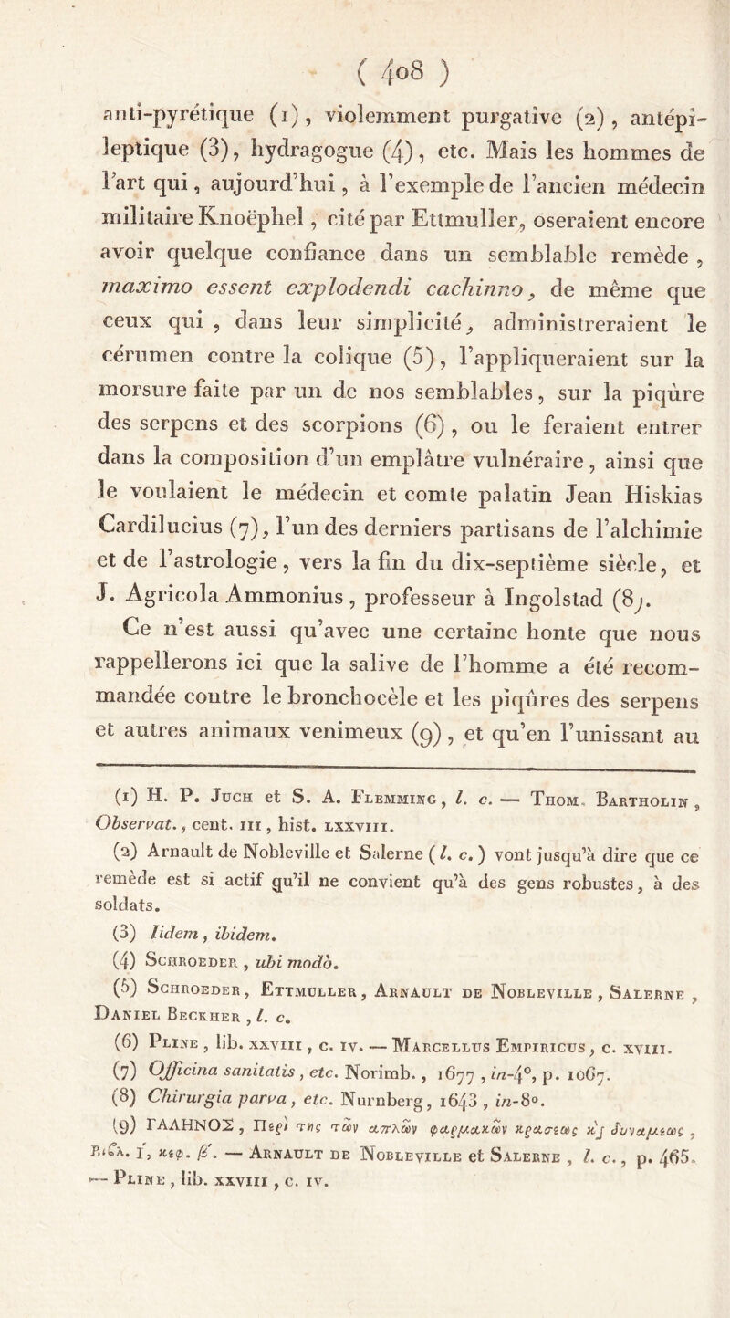 ( 4°8 ) anti-pyrétique (i), violemment purgative (2), antépi- îeptique (3), hydragogue (4), etc. Mais les hommes de Fart qui, aujourd’hui, à l’exemple de l’ancien médecin militaire Knoëphel, cité par Ettmuller, oseraient encore avoir quelque confiance dans un semblable remède , maximo esscnt explodendi cachinno ? de même que ceux qui , dans leur simplicité., administreraient le cérumen contre la colique (5), l’appliqueraient sur la morsure faite par un de nos semblables, sur la piqûre des serpens et des scorpions (6), ou le feraient entrer dans la composition d’un emplâtre vulnéraire, ainsi que le voulaient le médecin et comte palatin Jean Hiskias Cardilucius (7), l’un des derniers partisans de l’alchimie et de 1 astrologie, vers la fin du dix-septième siècle, et J. Agricola Ammonius , professeur à Ingolstad (8j. Ce n’est aussi qu’avec une certaine honte que nous rappellerons ici que la salive de l’homme a été recom- mandée contre le bronchocèle et les piqûres des serpens et autres animaux venimeux (9) , et qu’en l’unissant au (1) H. P. JüCH et S. A. FleMMING, l. c. — Thom.. Bartholin , Observât., cent, ni, hîst. lxxviii. (2) Arnault de NobleviJle et Salerne {Le.) vont jusqu’à dire que ce remede est si actif qu’il ne convient qu’à des gens robustes, à des soldats. (3) lidem, ibidem. (4) ScfltROEDER , ubi modo. (5) Schroeder, Ettmuller, Arnault de Nobleville , Salerne , Daniel Beckher , l. c. (6) Pline , lib. xxvm , c. iv. — Marcellus Empiricus, c. xviiï. (7) Ojjicina sanilalis , etc. Norimb. , 1677 , in-4°, p. 1067. (8) Chirurgia parva, etc. Nurnberg, 1643 , in-8°. 19) IAAHNOX, Heçt ta>v a,7rXa>v tpcLçg.clkoov x.ça.<nœç }tj J'L/vup.éOiç , EteA. i, Kap. [6 . — Arnault de Nobleville et Salerne , l. c., p. 4<>5.