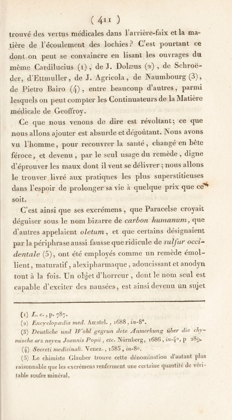 trouvé des vertus médicales dans l’arrière-faix et la ma- tière de l’écoulement des lochies? C’est pourtant ce dont on peut se convaincre en lisant les ouvrages du même Cardilucius (i) , de J. Dolæus (2) , de Schroë- der, d’Ettmuller, de J. Agricola , de Naumbourg (3), de Pietro Bairo (4) , entre beaucoup d’autres, parmi lesquels on peut compter les Continuateurs de la Matière médicale de Geoffroy. Ce que nous venons de dire est révoltant*, ce que nous allons ajouter est absurde et dégoûtant. INous avons vu l’homme, pour recouvrer la santé, changé en bëte féroce, et devenu, par le seul usage du remède , digne d’éprouver les maux dont il veut se délivrer 5 nous allons le trouver livré aux pratiques les plus superstitieuses dans l’espoir de prolonger sa vie à quelque prix que ce** soit. C’est ainsi que ses excrémens , que Paracelse croyait déguiser sous le nom bizarre de carbon humaniim, que d’autres appelaient oletum , et que certains désignaient par la périphrase aussi fausse que ridicule de sulfur occi~* dentale (5), ont été employés comme un remède émol- lient, maturatif, alexipharmaque , adoucissant et anodyn tout à la fois. Un objet d’horreur , dont le nom seul est capable d’exciter des nausées, est ainsi devenu un sujet (1) L. c. , p. 787. (2) Encyclopœdia med. Amstel. , 1688 , in-8°. (3) Deutliche und TVohl gegrun dele Anmerkung über die chj- jnische arz neyen Jonnnis Popii, elc. Nurnberg, 1G86 , in-4°> p 2<Sq. (4) Secreti medicinali. Venez., i585 , in-8°. (5) Le chimiste Glauber trouve cette dénomination d’autant plus raisonnable que les excrémens renferment une certaine quantité de véri- table soufre minéral.