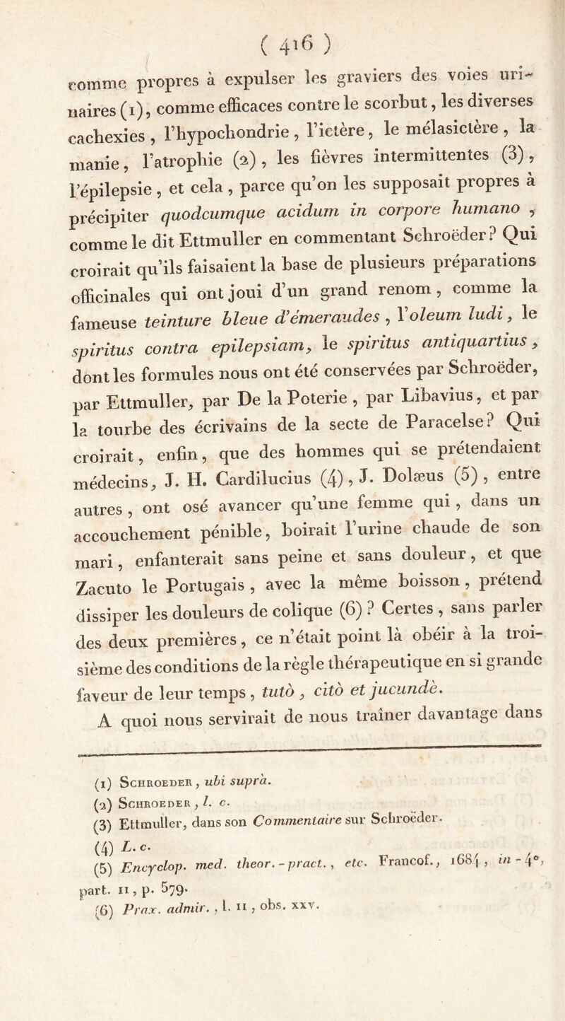 ( 4î6 ) comme propres à expulser les graviers des voies uri- naires (i), comme efficaces contre le scorbut, les diverses cachexies , l’hypocliondrie , l’ictère, le mélasietère , la manie, l’atropbie (a), les fièvres intermittentes (3), l’épilepsie, et cela, parce qu’on les supposait propres a précipiter quodcumque acidum in corpore humano , comme le dit Ettmuller en commentant Schroëder? Qui croirait qu’ils faisaient la hase de plusieurs préparations officinales qui ont joui d’un grand renom, comme la fameuse teinture bleue d’émeraudes , 1 oleum ludi, le spiritus contra epilepsiam, le spiritus antiquartius > dont les formules nous ont été conservées par Schroëder, par Ettmuller, par De la Poterie , par Libavius, et par la tourbe des écrivains de la secte de Paracelse? Qui croirait, enfin, que des hommes qui se prétendaient médecins, J. H. Cardilucius (4) 9 J* Dolæus (5), entre autres , ont osé avancer qu’une femme qui , dans un accouchement pénible, boirait l’urine chaude de son mari, enfanterait sans peine et sans douleur, et que Zacuto le Portugais , avec la même boisson, prétend dissiper les douleurs de colique (6) ? Certes , sans parler des deux premières, ce n’était point la obéir à la tioi- sième des conditions de la règle thérapeutique en si grande faveur de leur temps , tuto , cito et jucundè. A quoi nous servirait de nous traîner davantage dans (1) SCHROEDER , ubi Supra. (2) SCHROEDER , l. C. (3) Ettmuller, dans son Commentaire sur Schroeder. (4) L.c. (5) Encyclop. med. theor. - pract. , etc. Francof., 1684, m-\°, part, n , p* 579.