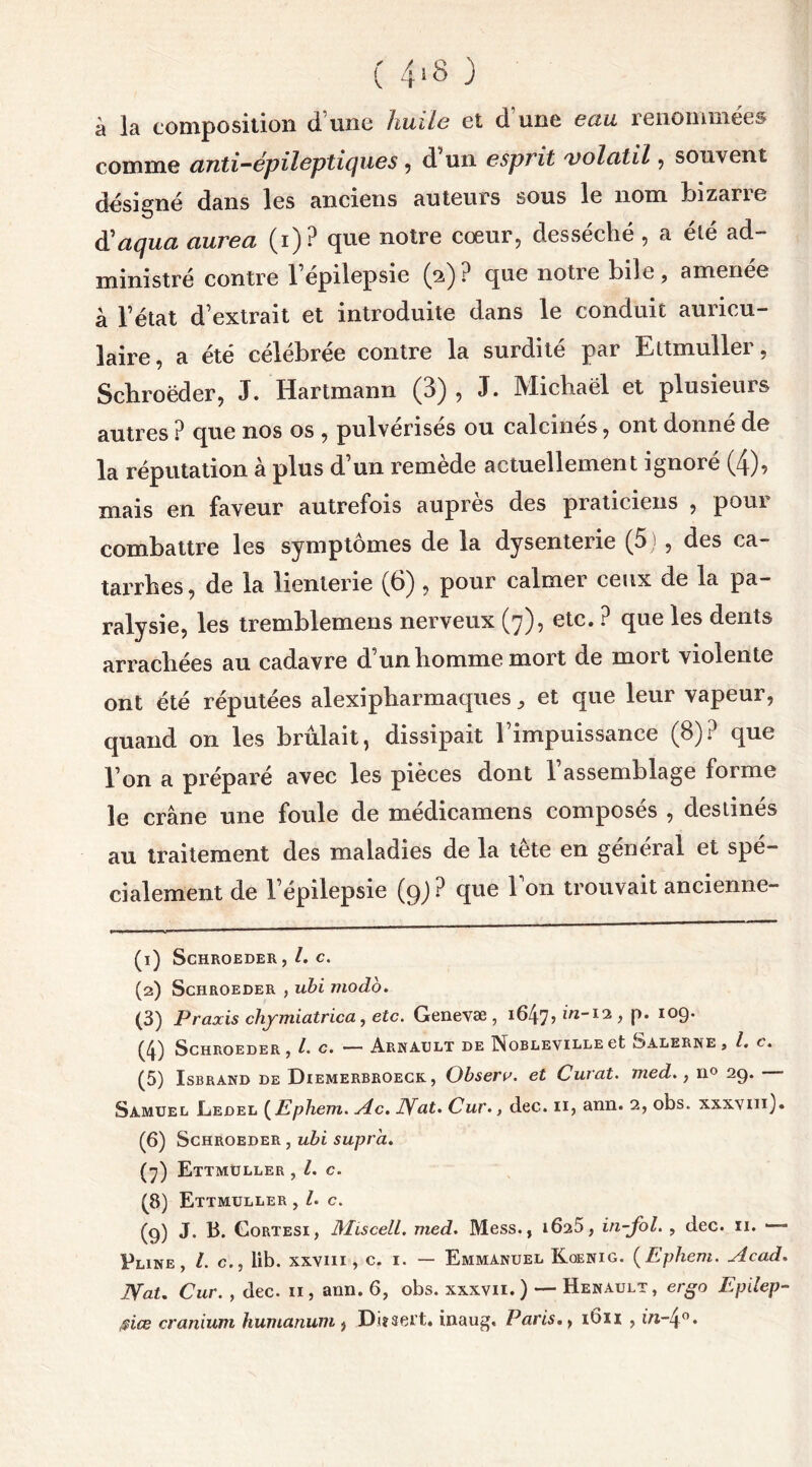 ( 4*8 ) à la composition d’une huile et d une eau renommées comme anti-épileptiques , d un esprit 'volatil, souvent désigné dans les anciens auteurs sous le nom Inzane üaqua aurea (i) ? que notre cœur, desséché , a été ad- ministré contre 1 épilepsie (2)? que notre bile, amenee à l’état d’extrait et introduite dans le conduit auricu- laire, a été célébrée contre la surdité par Ettmuller, Schroëder, J. Hartmann (3), J. Michaël et plusieurs autres ? que nos os , pulvérises ou calcines, ont donne de la réputation à plus d’un remède actuellement ignoré (4), mais en faveur autrefois auprès des praticiens , pour combattre les symptômes de la dysenterie (5 ) , des ca- tarrhes, de la lienterie (6), pour calmer ceux de la pa- ralysie, les tremblemens nerveux (7), etc. ? que les dents arrachées au cadavre d’un homme mort de mort violente ont été réputées alexipharmaques, et que leur vapeur, quand on les brûlait, dissipait l’impuissance (8)? que l’on a préparé avec les pièces dont 1 assemblage forme le crâne une foule de médicamens composés , destinés au traitement des maladies de la tête en général et spé- cialement de l’épilepsie (9; ? que l’on trouvait ancienne- (1) SCHROEDER C. (2) SCHROEDER , ubi modo. (3) Praxis chymiatrica, etc. Genevæ , i647> IW-13 > P* 1 2 3 4 5 6 7 8 9 I09- (4) SCHROEDER, l. C. — ArNAULT DE NoBLEVILLE et SaLKRNE, l. C. (5) Isbrand de Diemerbroeck , Obsera. et Curât, med., n° 29. Samuel Eedel (Ephem. sic. JVat. Cur., dec. 11, ann. 2, obs. xxxvm). (6) Schroeder , ubi supra. (7) Ettmüller , l. c. (8) Ettmuller , L c. (9) J. B. Gortesi, MiscelL. med. Mess., 1025, in-fol. , dec. 11. Pline, l. c., lib. xxvm , c. 1. — Emmanuel Koenig. (Ephem. Acad. NaU Cur. , dec. 11, arm. 6, obs. xxxvii. ) — Henault, ergo Epilep- ®iœ cranium humanum , Disert, inaug. Paris., 16x1 , in-4°.