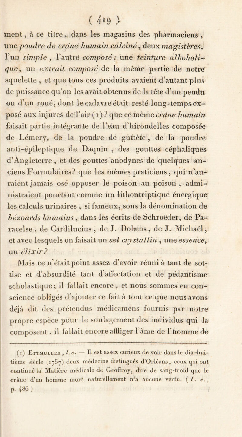 ment, à ce titre, dans les magasins des pharmaciens , une poudre de crâne humain calciné, deux magistères, l’un simple, l’autre composé ; une teinture alkoholi- que, un extrait composé de la même partie de notre squelette , et que tous ces produits avaient d’autant plus de puissance qu’on les avait obtenus de la tête d’un pendu ou d’un roué, dont le cadavre était resté long-temps ex- posé aux injures de l’air (i) ? que ce même crâne humain faisait partie intégrante de l’eau d’hirondelles composée de Lémery, de la poudre de guttète , de la poudre anti-épileptique de Daquin , des gouttes céphaliques d’Angleterre , et des gouttes anodynes de quelques an- ciens Formulaires? que les mêmes praticiens, qui n’au- raient jamais osé opposer le poison au poison, admi- nistraient pourtant comme un lithontriptique énergique les calculs urinaires , si fameux, sous la dénomination de bézoards humains, dans les écrits de Schroëder, de Pa- racelse , de Cardilucius , de J. Dolæus, de J. Michaël, et avec lesquels on faisait un sel cristallin , une essence, un élixir? Mais ce n’était point assez d’avoir réuni à tant de sot- tise et d’absurdité tant d’affectation et de pédantisme scholastique^ il fallait encore, et nous sommes en con- science obligés d’ajouter ce fait à tout ce que nous avons déjà dit des prétendus médicamens fournis par notre propre espèce pour le soulagement des individus qui la composent „ il fallait encore affliger lame de l’homme de (i) Ettmuller , l. c. — Il est assez curieux de voir dans le dix-hui- tième siècle (1757) deux médecins distingués d’Orléans, ceux qui ont continué la Matière médicale de Geoffroy, dire de sang-froid que te crâne d’un homme mort naturellement n’a aucune vertu. ( L. e. , p. 48G ) !