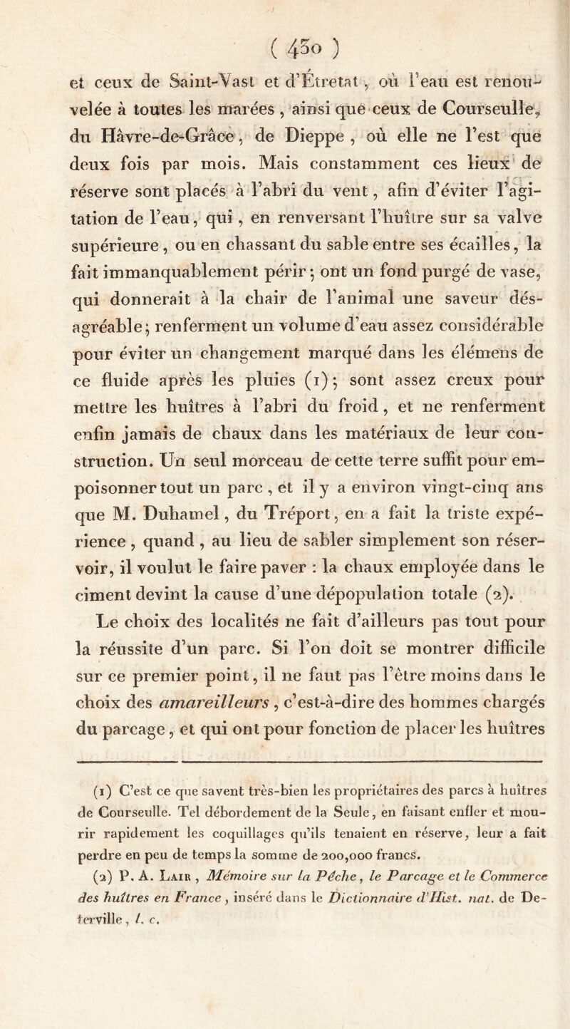 et ceux de Saint-Vasl et d’Eîretat, où Feau est renoua velée à toutes les marées , ainsi que ceux de Courseulle, du Hâvre-de-Grâœ, de Dieppe , où elle ne l’est que deux fois par mois. Mais constamment ces lieux de e -- réserve sont placés à l’abri du vent, afin d’éviter l’agi- tation de Feau, qui , en renversant l’huître sur sa valve supérieure , ou en chassant du sable entre ses écailles, la fait immanquablement périr ; ont un fond purgé de vase, qui donnerait à la chair de l’animal une saveur dés- agréable; renferment un volume d’eau assez considérable pour éviter un changement marqué dans les élémens de ce fluide après les pluies (i); sont assez creux pour mettre les huîtres à l’abri du froid, et ne renferment enfin jamais de chaux dans les matériaux de leur con- struction. Un seul morceau de cette terre suffit pour em- poisonner tout un parc , et il y a environ vingt-cinq ans que M. Duhamel, du Tréport, en a fait la triste expé- rience , quand , au lieu de sabler simplement son réser- voir, il voulut le faire paver : la chaux employée dans le ciment devint la cause d’une dépopulation totale (2). Le choix des localités ne fait d’ailleurs pas tout pour la réussite d’un parc. Si l’on doit se montrer difficile sur ce premier point, il ne faut pas l’être moins dans le choix des amareilleurs , c’est-à-dire des hommes chargés du parcage, et qui ont pour fonction de placer les huîtres (1) C’est ce que savent très-bien les propriétaires des parcs à huîtres de Courseulle. Tel débordement de la Seule, en faisant enfler et mou- rir rapidement les coquillages qu’ils tenaient en réserve, leur a fait perdre en peu de temps la somme de 200,000 francs. (2) P. A. Lair , Mémoire sur la Pèche, le Parcage et le Commerce des huîtres en France, inséré dans le Dictionnaire d’Hist. nat. de De- ferville, /. c.