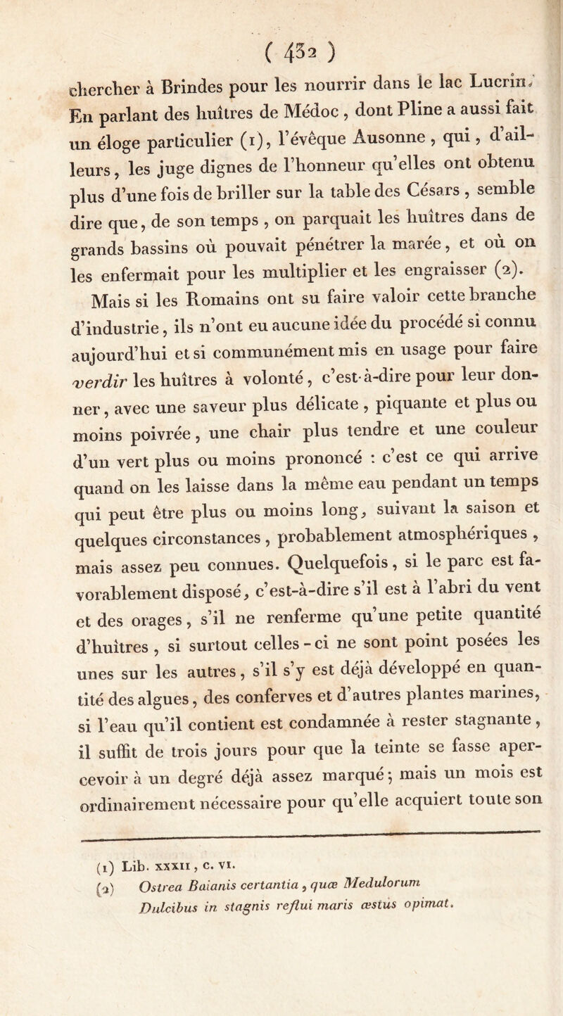 chercher à Brindes pour les nourrir dans le lac Lucrin* En parlant des huîtres de Médoc , dont Pline a aussi fait un éloge particulier (i), l’évêque Âusonne , qui, d ail- leurs, les juge dignes de l’honneur qu’elles ont obtenu plus d’une fois de briller sur la table des Césars , semble dire que, de son temps , on parquait les huîtres dans de grands bassins où pouvait pénétrer la marée, et où on les enfermait pour les multiplier et les engiaisseï (2). Mais si les Romains ont su faire valoir cette branche d’industrie, ils n’ont eu aucune idée du procédé si connu aujourd’hui et si communément mis en usage pour faire verdir les huîtres à volonté, c’est-à-dire pour leur don- ner, avec une saveur plus délicate , piquante et plus ou moins poivrée, une chair plus tendre et une couleur d’un vert plus ou moins prononcé : c’est ce qui arrive quand on les laisse dans la même eau pendant un temps qui peut être plus ou moins long, suivant la saison et quelques circonstances , probablement atmosphériques , mais assez peu connues. Quelquefois, si le parc est fa- vorablement disposé, c’est-à-dire s’il est à 1 abri du vent et des orages, s’il ne renferme qu’une petite quantité d’huîtres , si surtout celles-ci ne sont point posées les unes sur les autres, s il s y est déjà développé en quan- tité des algues, des conferves et d autres plantes mannes, si l’eau qu’il contient est condamnée a rester stagnante, il suffit de trois jours pour que la teinte se fasse aper- cevoir à un degré déjà assez marqué} mais un mois est ordinairement nécessaire pour qu elle acquiert toute son (1) Lib. xxxii , c. vi. (a) Ostrea Baianis certantia , quœ Medulorum Dulcibus in stagnis reflui maris œstus opimat.