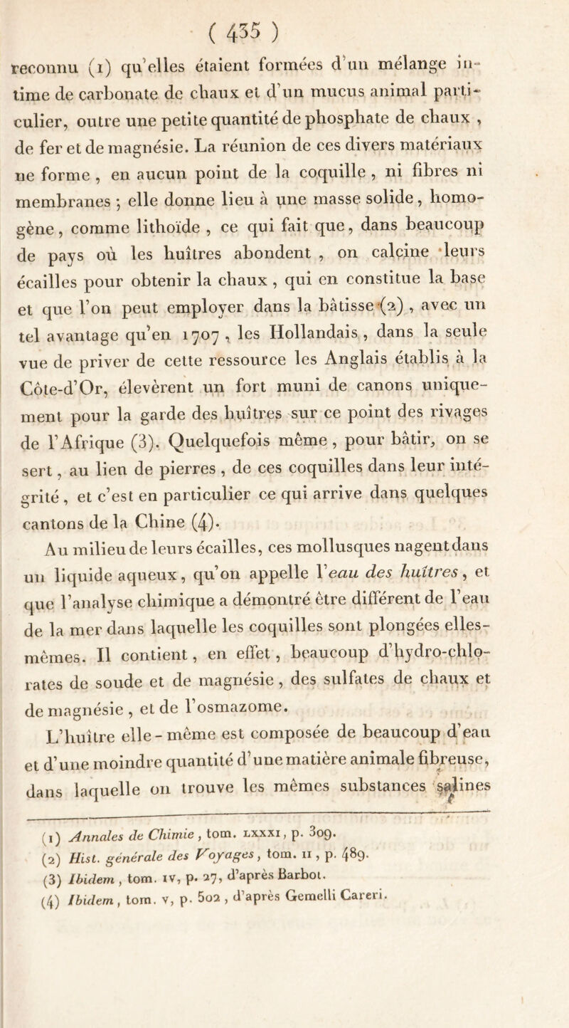 reconnu (i) quelles étaient formées d’un mélange in- time de carbonate de chaux et d’un mucus animal parti- culier, outre une petite quantité de phosphate de chaux , de fer et de magnésie. La réunion de ces divers matériaux ne forme , en aucun point de la coquille , ni fibres ni membranes *, elle donne lieu à une masse solide, homo- gène , comme lithoïde , ce qui fait que, dans beaucoup de pays où les huîtres abondent , on calcine ‘leurs écailles pour obtenir la chaux , qui en constitue la base et que l’on peut employer dans la bâtisse (2) , avec un tel avantage qu’en 1707 , les Hollandais , dans la seule vue de priver de cette ressource les Anglais établis à la Côte-d’Or, élevèrent un fort muni de canons unique- ment pour la garde des huîtres sur ce point des rivages de l’Afrique (3). Quelquefois meme , pour bâtir, on se sert, au lien de pierres , de ces coquilles dans leur inté- grité , et c’est en particulier ce qui arrive dans quelques cantons de la Chine (4)* Au milieu de leurs écailles, ces mollusques nagent dans un liquide aqueux, qu’on appelle 1 eau des huîtres, et que l’analyse chimique a démontré être différent de l’eau de la mer dans laquelle les coquilles sont plongées elles- mêmes. Il contient, en effet , beaucoup d’hydro-chlo- rates de soude et de magnésie, des sulfates de chaux et de magnésie , et de 1 osmazome. L’huître elle-même est composée de beaucoup d’eau et d’une moindre quantité d’une matière animale fibreuse, dans laquelle 011 trouve les mêmes substances §alines ~ * (1) Annales de Chimie, tom. lxxxi, p. 009. (2) Hist. générale des Ployages, tom. 11, p. 4^9* (3) Ibidem , tom. iv, p. 27* d’aPrès Barb°* l 2 3 4* (4) Ibidem , tom. v, p. 5o2 , d’après Gemelli Careri.