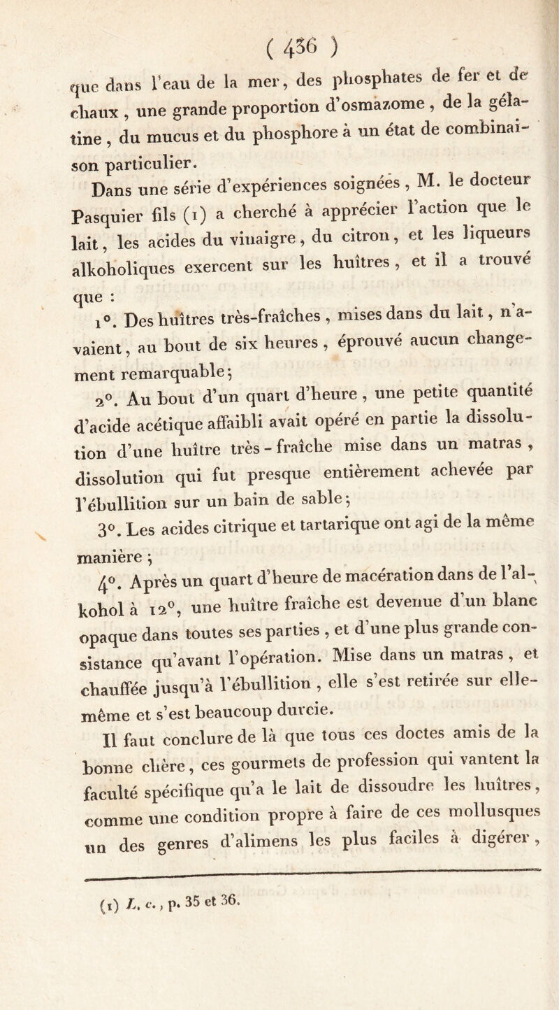 que dans l’eau de la mer, des phosphates de 1er et de chaux , une grande proportion d’osmazome , de la géla- tine , du mucus et du phosphore à un état de combinai- son particulier. Dans une série d’expériences soignées , M. le docteur Pasquier fils (i) a cherché à apprécier l’action que le lait, les acides du vinaigre , du citron, et les liqueurs alkoholiques exercent sur les huîtres , et il a trouve que : i°. Des huîtres très-fraîches, mises dans du lait, n a- vaient, au bout de six heures , éprouvé aucun change- ment remarquable; 2°. Au bout d’un quart d’heure , une petite quantité d’acide acétique affaibli avait opéré en partie la dissolu- tion d’une huître très - fraîche mise dans un matras , dissolution qui fut presque entièrement achevée par l’ébullition sur un bain de sable-, 3°. Les acides citrique et tartarique ont agi de la même manière j 4°. Après un quart d’heure de macération dans de l’ai- hohol à is°, une huître fraîche est devenue d un blanc opaque dans toutes ses parties , et d’une plus grande con- sistance qu’avant l’opération. Mise dans un matras , et chauffée jusqu’à l’ébullition , elle s’est retirée sur elle- même et s’est beaucoup duicie. Il faut conclure de la que tous ces doctes amis de la bonne chère, ces gourmets de profession qui vantent la faculté spécifique qu’a le lait de dissoudre les huîtres, comme une condition propre à faire de ces mollusques un des genres d’alimens les plus faciles à digérer , . 35 et 36. (i) L, c,, p