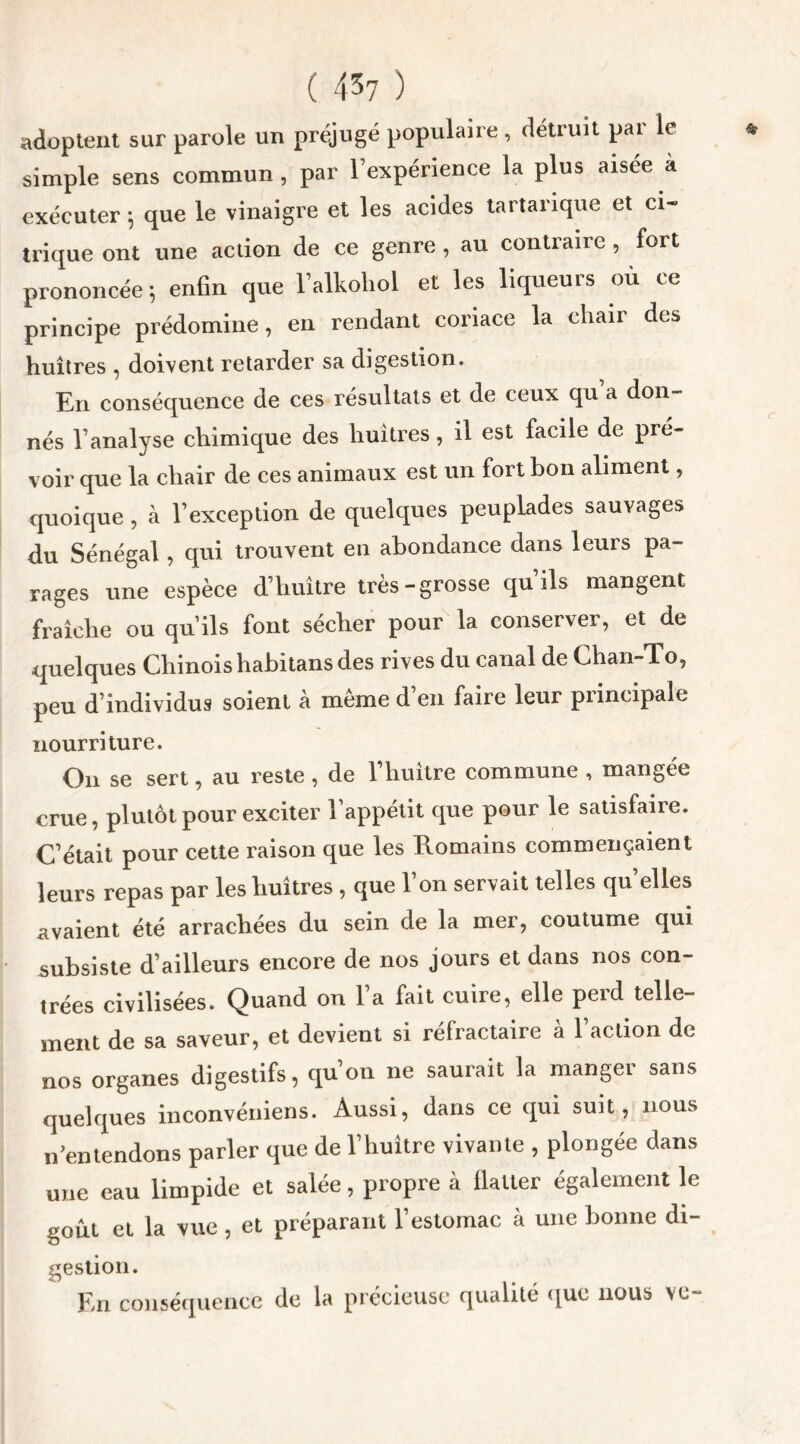 adoptent sur parole un préjugé populaire, détruit pai le simple sens commun, par l’expérience la plus aisée à exécuter 5 que le vinaigre et les acides tartarique et ci- trique ont une action de ce genre , au contraire , fort prononcée-, enfin que falkoliol et les liqueurs où ce principe prédomine, en rendant coriace la eliaii des huîtres , doivent retarder sa digestion. En conséquence de ces résultats et de ceux qu a don- nés l’analyse chimique des huîtres, il est facile de pré- voir que la chair de ces animaux est un fort bon aliment, quoique, à l’exception de quelques peuplades sauvages du Sénégal, qui trouvent en abondance dans leurs pa- rages une espèce d’huître très-grosse qu ils mangent fraîche ou qu’ils font sécher pour la conserver, et de quelques Chinois habitans des rives du canal de Chan-To, peu d’individus soient à même d’en faire leur principale nourriture. Ou se sert, au reste , de l’huître commune , mangée crue, plutôt pour exciter l'appétit que pour le satisfaire. C’était pour cette raison que les Romains commençaient leurs repas par les huîtres , que 1 on servait telles qu elles avaient été arrachées du sein de la mer, coutume qui subsiste d’ailleurs encore de nos jours et dans nos con- trées civilisées. Quand on l’a fait cuire, elle perd telle- ment de sa saveur, et devient si réfractaire à l’action de nos organes digestifs, qu’on ne saurait la manger sans quelques inconvéniens. Aussi, dans ce qui suit, nous n’entendons parler que de l’huître vivante , plongée dans une eau limpide et salée, propre à flatter également le goût et la vue , et préparant l’estomac à une bonne di- gestion. En conséquence de la précieuse qualité que nous vu-