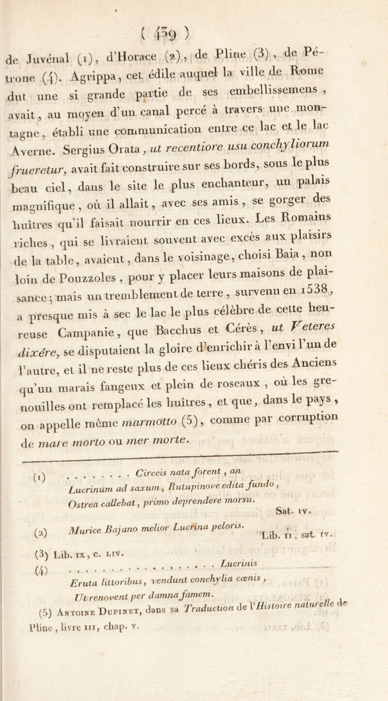 ( 4?9 ) de Juvénal (i), d’Horace (2), île Pline (3)., de Pé- trone (4). Agrippa, cet édile auquel la ville de Rome dut une si grande partie de ses embellissemens , avait, au moyen d’un canal percé à travers une mon- tagne, établi une communication entre ce lac et le lac Averne. Sergius Orata, ut recentiore usa conchjliorum frueretur, avait fait construire sur ses bords, sous le plus beau ciel, dans le site le plus enchanteur, un palais magnifique , où il allait, avec ses amis , se gorger des huîtres qu’il faisait nourrir en ces lieux. Les Romains riches , qui se livraient souvent avec excès aux plaisirs de la table, avaient, dans le voisinage, choisi Baia , non loin de Pouzzoles , pour y placer leurs maisons de plai- sance ; mais un tremblement de terre , survenu en 1538, a presque mis à sec le lac le plus célèbre de cette heu- reuse Campanie, que Bacclius et Cérès, ut Veteres dixére, se disputaient la gloire d’enrichir à l’envi l’un de l’autre, et il ne reste plus de ces lieux chéris des Anciens qu’un marais fangeux et plein de roseaux , où les gre- nouilles ont remplacé les huîtres, et que, dans le pays , 011 appelle même marmotta (5), comme par corruption de mare mono ou mer morte. ^ \ Circeis nata forent , an Lucrinum ad saxum, Rutupinove édita fundo Ostrea callebat, primo deprendere morsu. ^2) Murice Bajano melior Lucrina pelons. Sat. iv. Lib. ti, sat. tv. Luc ri ni s (3) Lib. ix, c. Liv. (4) Eruta littoribus, vendunt conchylia cœms , Ut rénovent per damna famem. (5) Antoine Dup.net, daus sa Traduction de VHUloire naturelle d Pline , livre m, chap. v.