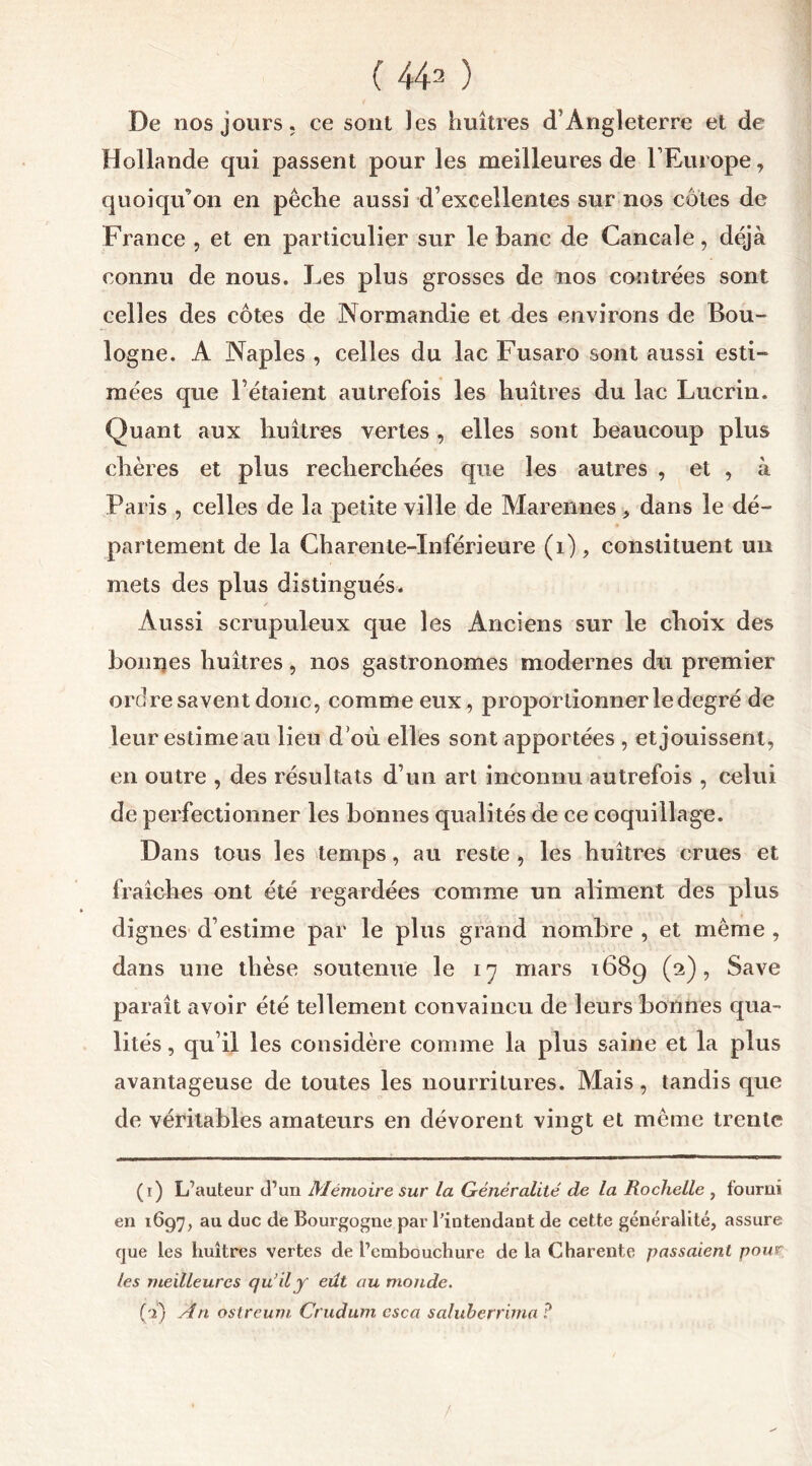 De nos jours, ce sont les huîtres d’Angleterre et de Hollande qui passent pour les meilleures de l’Europe, quoiqu’on en pêche aussi d’excellentes sur nos côtes de France , et en particulier sur le banc de Cancale, déjà connu de nous. Les plus grosses de nos contrées sont celles des côtes de Normandie et des environs de Bou- logne. A Naples , celles du lac Fusaro sont aussi esti- mées que l’étaient autrefois les huîtres du lac Lucrin. Quant aux huîtres vertes , elles sont beaucoup plus chères et plus recherchées que les autres , et , à Paris , celles de la petite ville de Marennes, dans le dé- partement de la Charente-Inférieure (1), constituent un mets des plus distingués. Aussi scrupuleux que les Anciens sur le choix des bonnes huîtres, nos gastronomes modernes du premier ordre savent donc, comme eux, proportionner le degré de leur estime au lieu d’où elles sont apportées , et jouissent, en outre , des résultats d’un art inconnu autrefois , celui de perfectionner les bonnes qualités de ce coquillage. Dans tous les temps, au reste , les huîtres crues et fraîches ont été regardées comme un aliment des plus dignes d’estime par le plus grand nombre , et même , dans une thèse soutenue le 17 mars 1689 (2), Save paraît avoir été tellement convaincu de leurs bonnes qua- lités , qu’il les considère comme la plus saine et la plus avantageuse de toutes les nourritures. Mais, tandis que de véritables amateurs en dévorent vingt et même trente (1) L’auteur d’un Mémoire sur la Généralité de la Rochelle , fourni en 1697, au duc de Bourgogne par l’intendant de cette généralité, assure que les huîtres vertes de l7cmbouchure de la Charente passaient pour les meilleures qu’il y eût au monde. (à) An ostreum Crudum csca saluberrima ?