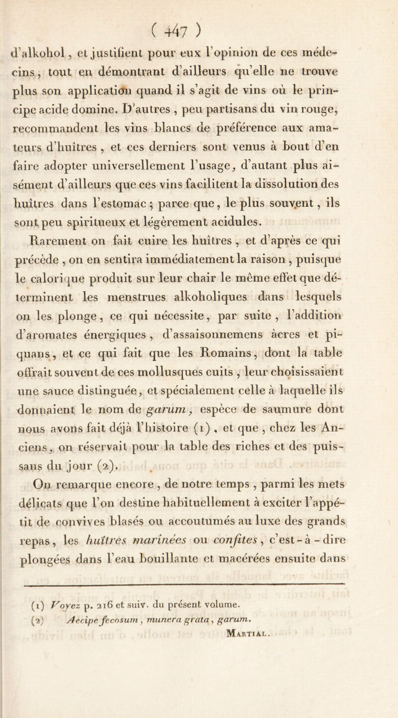 ( +47 ) d’alkohol, et justifient pour eux l’opinion de ees méde- cins , tout en démontrant d’ailleurs qu’elle ne trouve plus son application quand il s’agit de vins où le prin- cipe acide domine. D'autres , peu partisans du vin rouge, recommandent les vins blancs de préférence aux ama- teurs d’huîtres , et ces derniers sont venus à bout d’en faire adopter universellement l’usage, d’autant plus ai- sément d’ailleurs que ces vins facilitent la dissolution des huîtres dans l’estomac; parce que, le plus souv.ent, ils sont peu spiritueux et légèrement acidulés. Rarement on fait cuire les huîtres , et d’après ce qui précède , on en sentira immédiatement la raison , puisque le calorique produit sur leur chair le même effet que dé- terminent les menstrues alkoholiques dans lesquels on les plonge, ce qui nécessite, par suite, l’addition d’aromates énergiques , d’assaisonnemens âcres et pi- quans, et ce qui fait que les Romains, dont la table offrait souvent de ces mollusques cuits , leur choisissaient une sauce distinguée, et spécialement celle à laquelle ils donnaient le nom de g arum, espèce de saumure dont nous avons fait déjà l’histoire (1) , et que , chez les An- ciens , on réservait pour la table des riches et des puis- sans du jour (2). On remarque encore , de notre temps , parmi les mets délicats que l’on destine habituellement à exciter l’appé- tit de convives blasés ou accoutumés au luxe des grands repas, les huîtres marinées ou confites, c’est-à-dire plongées dans l’eau bouillante et macérées ensuite dans (1) Voyez p. 216 et suiv. du présent volume. (2) Aècipefecosum, munera grata, garum. Martial.