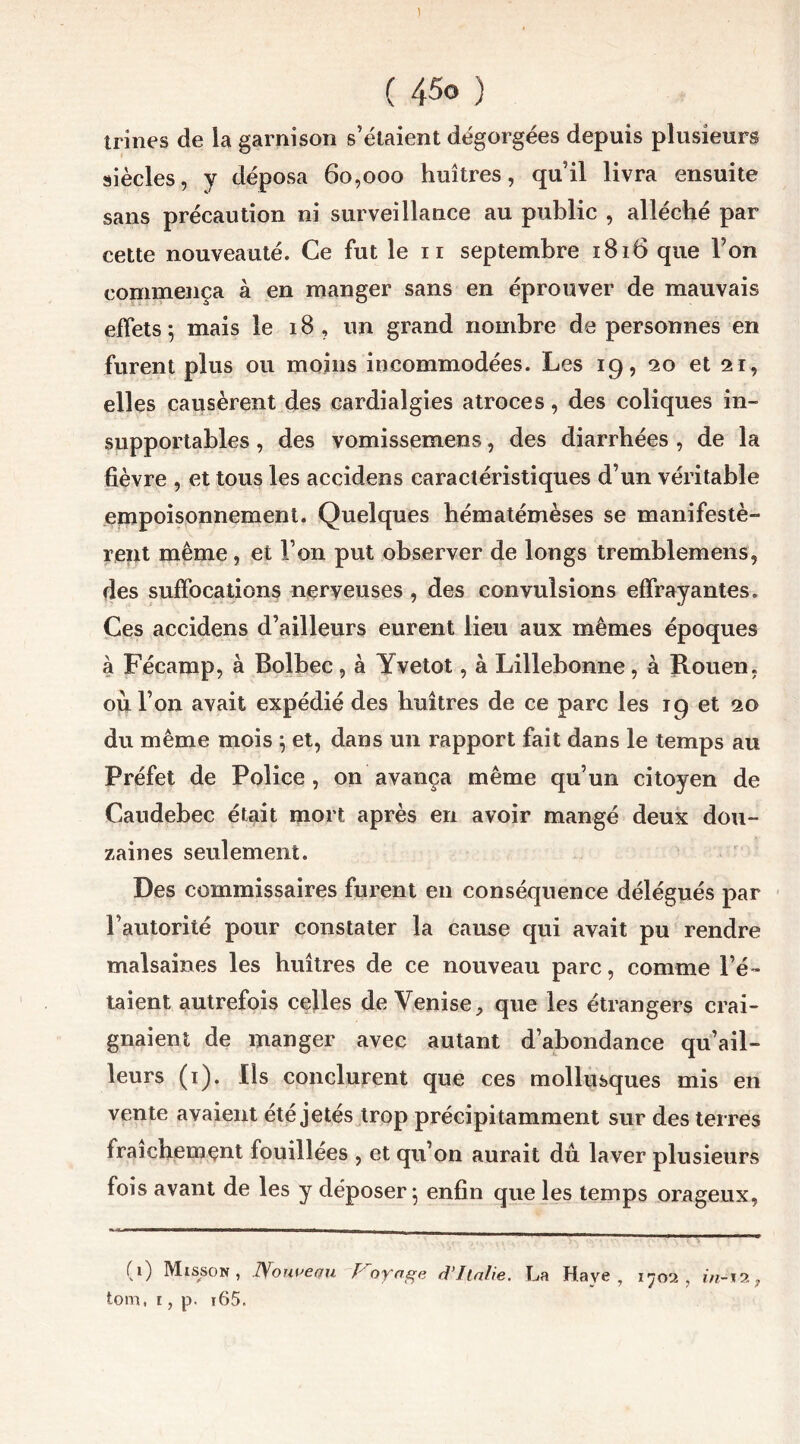 trines de la garnison s’étaient dégorgées depuis plusieurs siècles, y déposa 60,000 huîtres, quil livra ensuite sans précaution ni surveillance au public , alléché par cette nouveauté. Ce fut le 11 septembre 1816 que l’on commença à en manger sans en éprouver de mauvais effets 5 mais le 18, un grand nombre de personnes en furent plus ou moins incommodées. Les 19, 20 et 21, elles causèrent des cardialgies atroces, des coliques in- supportables , des vomissemens, des diarrhées , de la fièvre , et tous les accidens caractéristiques d’un véritable empoisonnement. Quelques hématémèses se manifestè- rent même, et l’on put observer de longs tremblemens, des suffocations nerveuses , des convulsions effrayantes. Ces accidens d’ailleurs eurent lieu aux mêmes époques à Fécamp, à Bolbec , à Yvetot, à Lillebonne, à Rouen, ou l’on avait expédié des huîtres de ce parc les 19 et 20 du même mois ; et, dans un rapport fait dans le temps au Préfet de Police , on avança même qu’un citoyen de Caudebec était mort après en avoir mangé deux dou- zaines seulement. Des commissaires furent en conséquence délégués par l’autorité pour constater la cause qui avait pu rendre malsaines les huîtres de ce nouveau parc, comme l’é- taient autrefois celles de Venise, que les étrangers crai- gnaient de manger avec autant d’abondance qu’ail- leurs (1). Ils conclurent que ces mollusques mis en vente avaient été jetés trop précipitamment sur des terres fraîchement fouillées , et qu’on aurait dû laver plusieurs fois avant de les y déposer; enfin que les temps orageux, (0 Misson , Nouveau / oyage d’Italie, La Hâve, 1702 , in-i 2 7 tom, t, p. i65.