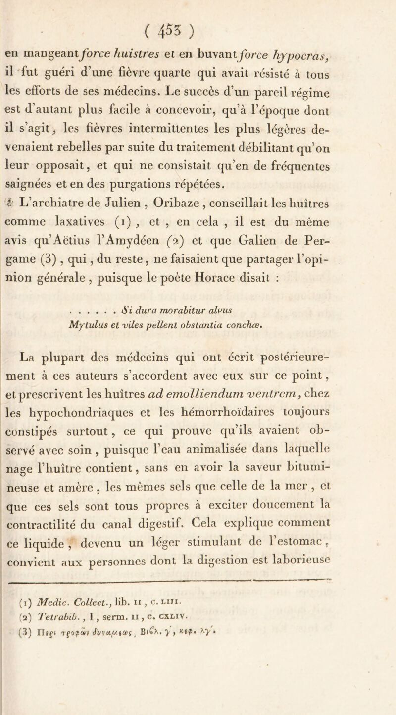 en mangeant force liuistres et en buvant force hypocras, il fut guéri d’une fièvre quarte qui avait résisté à tous les efforts de ses médecins. Le succès d’un pareil régime est d’autant plus facile à concevoir, qu’à l’époque dont il s’agit, les fièvres intermittentes les plus légères de- venaient rebelles par suite du traitement débilitant qu’on leur opposait, et qui ne consistait qu’en de fréquentes saignées et en des purgations répétées. A L’archiatre de Julien , Oribaze , conseillait les huîtres comme laxatives (i) , et , en cela , il est du même avis qu’Aëtius l’Amydéen (A) et que Galien de Per- game (3) , qui, du reste, ne faisaient que partager l’opi- nion générale , puisque le poète Horace disait : Si dura morabitur alvus Mytulus et viles pellent obstantia conchœ. La plupart des médecins qui ont écrit postérieure- ment à ces auteurs s’accordent avec eux sur ce point, et prescrivent les huîtres ad emolliendum ventrem, chez les hypocliondriaques et les hémorrhoïdaires toujours constipés surtout , ce qui prouve qu’ils avaient ob- servé avec soin , puisque l’eau animalisée dans laquelle nage l’huître contient, sans en avoir la saveur bitumi- neuse et amère , les mêmes sels que celle de la mer , et que ces sels sont tous propres à exciter doucement la contractilité du canal digestif. Cela explique comment ce liquide , devenu un léger stimulant de l’estomac T convient aux personnes dont la digestion est laborieuse (1) Medic. Collecta, lib. n , c. liii. (2) Tetrabib. , I, serin. 11, c. cxliv. (3) IIj£» Tfopwv c' Bi£^. > > •