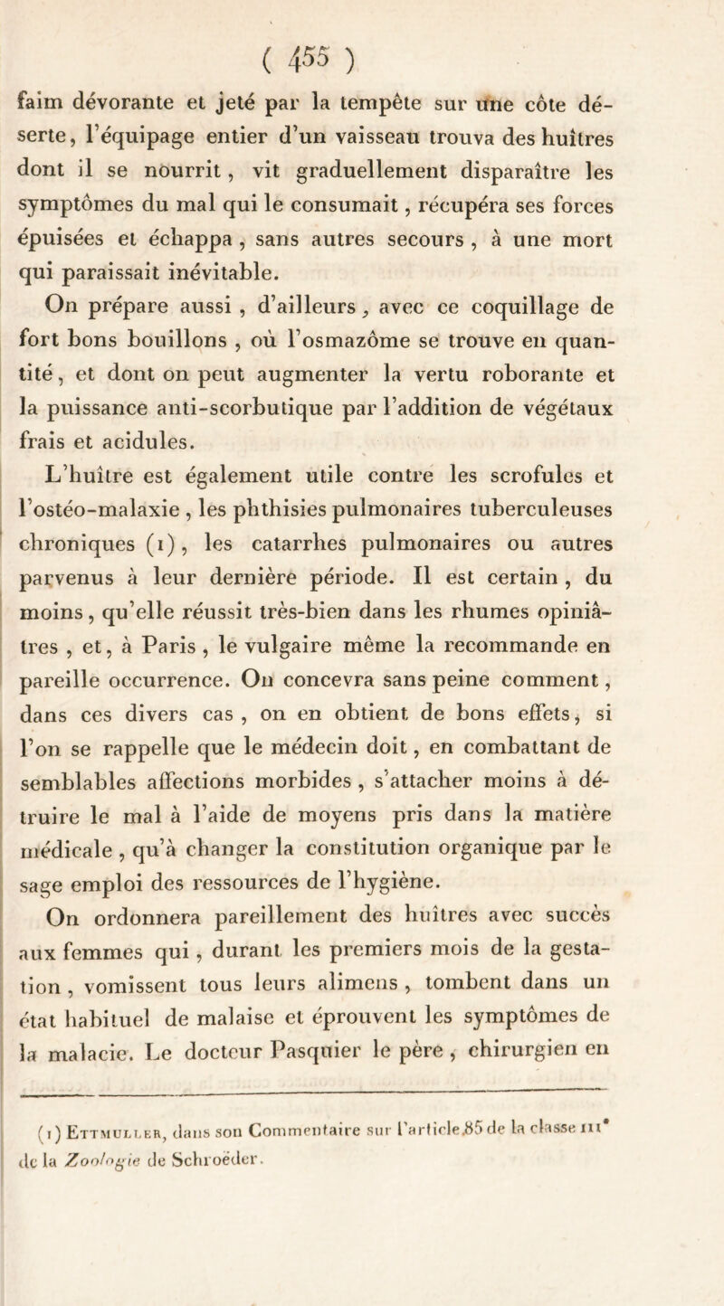 faim dévorante et jeté par la tempête sur une côte dé- serte, l’équipage entier d’un vaisseau trouva des huîtres dont il se nourrit, vit graduellement disparaître les symptômes du mal qui le consumait, récupéra ses forces épuisées et échappa , sans autres secours , à une mort qui paraissait inévitable. On prépare aussi , d’ailleurs3 avec ce coquillage de fort bons bouillons , où l’osmazôme se trouve en quan- tité, et dont on peut augmenter la vertu roborante et la puissance anti-scorbutique par l’addition de végétaux frais et acidulés. L’huître est également utile contre les scrofules et l’ostéo-malaxie , les phthisies pulmonaires tuberculeuses chroniques (i), les catarrhes pulmonaires ou autres parvenus à leur dernière période. Il est certain , du moins, qu elle réussit très-bien dans les rhumes opiniâ- tres , et, à Paris , le vulgaire même la recommande en pareille occurrence. On concevra sans peine comment, dans ces divers cas , on en obtient de bons effets * si l’on se rappelle que le médecin doit, en combattant de semblables affections morbides , s’attacher moins à dé- truire le mal à l’aide de moyens pris dans la matière médicale , qu’à changer la constitution organique par le sage emploi des ressources de l’hygiène. On ordonnera pareillement des huîtres avec succès aux femmes qui, durant les premiers mois de la gesta- tion , vomissent tous leurs alimens , tombent dans un état habituel de malaise et éprouvent les symptômes de la malacie. Le docteur Pasquier le père , chirurgien en f i ) Ettmuller, dans son Commentaire sur l article.85 de la classe ni de la Zoologie de Schioëder.