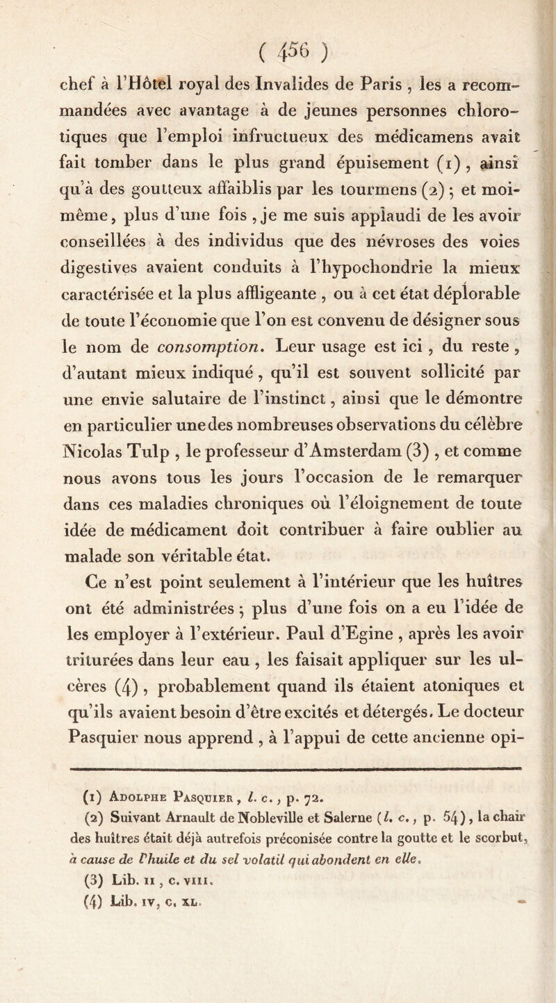 chef à i’Hôtel royal des Invalides de Paris , les a recom- mandées avec avantage à de jeunes personnes chloro- tiques que Tempioi infructueux des médicamens avait fait tomber dans le plus grand épuisement (i) , ainsi qu’à des goutteux affaiblis par les tourmens (2) ; et moi- même, plus d’une fois , je me suis applaudi de les avoir conseillées à des individus que des névroses des voies digestives avaient conduits à l’hypochondrie la mieux caractérisée et la plus affligeante , ou à cet état déplorable de toute réconomie que l’on est convenu de désigner sous le nom de consomption. Leur usage est ici , du reste , d’autant mieux indiqué , qu’il est souvent sollicité par une envie salutaire de l’instinct, ainsi que le démontre en particulier une des nombreuses observations du célèbre Nicolas Tulp , le professeur d’Amsterdam (3) , et comme nous avons tous les jours l’occasion de le remarquer dans ces maladies chroniques où l’éloignement de toute idée de médicament doit contribuer à faire oublier au malade son véritable état. Ce n’est point seulement à l’intérieur que les huîtres ont été administrées} plus d’une fois on a eu l’idée de les employer à l’extérieur. Paul d’Egine , après les avoir triturées dans leur eau, les faisait appliquer sur les ul- cères (4) , probablement quand ils étaient atoniques et qu’ils avaient besoin d’être excités etdétergés. Le docteur Pasquier nous apprend , à l’appui de cette ancienne opi- (1) Adolphe Pasquier , l.c., p. 72. (2) Suivant Arnault de Nobleville et Salerne (/. c., p, 54 ), la chair des huîtres était déjà autrefois préconisée contre la goutte et le scorbut, h cause de Vhuile et du sel volatil qui abondent en elle, (3) Lib. 11, c. vin. (4) Lib, iv, c, xl, *